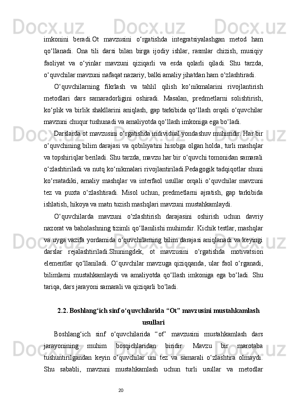 20imkonini   beradi.Ot   mavzusini   o‘rgatishda   integratsiyalashgan   metod   ham
qo‘llanadi.   Ona   tili   darsi   bilan   birga   ijodiy   ishlar,   rasmlar   chizish,   musiqiy
faoliyat   va   o‘yinlar   mavzuni   qiziqarli   va   esda   qolarli   qiladi.   Shu   tarzda,
o‘quvchilar mavzuni nafaqat nazariy, balki amaliy jihatdan ham o‘zlashtiradi.
O‘quvchilarning   fikrlash   va   tahlil   qilish   ko‘nikmalarini   rivojlantirish
metodlari   dars   samaradorligini   oshiradi.   Masalan,   predmetlarni   solishtirish,
ko‘plik va birlik shakllarini  aniqlash, gap  tarkibida qo‘llash orqali  o‘quvchilar
mavzuni chuqur tushunadi va amaliyotda qo‘llash imkoniga ega bo‘ladi.
Darslarda ot mavzusini o‘rgatishda individual yondashuv muhimdir. Har bir
o‘quvchining bilim darajasi va qobiliyatini hisobga olgan holda, turli mashqlar
va topshiriqlar beriladi. Shu tarzda, mavzu har bir o‘quvchi tomonidan samarali
o‘zlashtiriladi va nutq ko‘nikmalari rivojlantiriladi.Pedagogik tadqiqotlar shuni
ko‘rsatadiki,   amaliy   mashqlar   va   interfaol   usullar   orqali   o‘quvchilar   mavzuni
tez   va   puxta   o‘zlashtiradi.   Misol   uchun,   predmetlarni   ajratish,   gap   tarkibida
ishlatish, hikoya va matn tuzish mashqlari mavzuni mustahkamlaydi.
O‘quvchilarda   mavzuni   o‘zlashtirish   darajasini   oshirish   uchun   davriy
nazorat va baholashning tizimli qo‘llanilishi muhimdir. Kichik testlar, mashqlar
va uyga vazifa yordamida o‘quvchilarning bilim darajasi aniqlanadi va keyingi
darslar   rejalashtiriladi.Shuningdek,   ot   mavzusini   o‘rgatishda   motivatsion
elementlar   qo‘llaniladi.   O‘quvchilar   mavzuga   qiziqqanda,   ular   faol   o‘rganadi,
bilimlarni   mustahkamlaydi   va   amaliyotda   qo‘llash   imkoniga   ega   bo‘ladi.   Shu
tariqa, dars jarayoni samarali va qiziqarli bo‘ladi.
2.2. Boshlang ich sinf o‘quvchilarida “Ot” mavzusini mustahkamlashʻ
usullari
Boshlang‘ich   sinf   o‘quvchilarida   “ot”   mavzusini   mustahkamlash   dars
jarayonining   muhim   bosqichlaridan   biridir.   Mavzu   bir   marotaba
tushuntirilgandan   keyin   o‘quvchilar   uni   tez   va   samarali   o‘zlashtira   olmaydi.
Shu   sababli,   mavzuni   mustahkamlash   uchun   turli   usullar   va   metodlar 