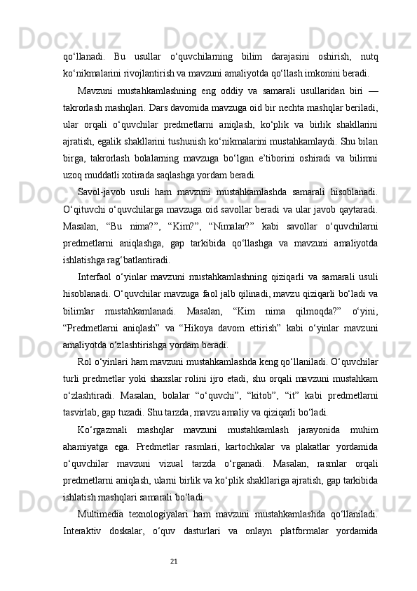 21qo‘llanadi.   Bu   usullar   o‘quvchilarning   bilim   darajasini   oshirish,   nutq
ko‘nikmalarini rivojlantirish va mavzuni amaliyotda qo‘llash imkonini beradi.
Mavzuni   mustahkamlashning   eng   oddiy   va   samarali   usullaridan   biri   —
takrorlash mashqlari. Dars davomida mavzuga oid bir nechta mashqlar beriladi,
ular   orqali   o‘quvchilar   predmetlarni   aniqlash,   ko‘plik   va   birlik   shakllarini
ajratish, egalik shakllarini tushunish ko‘nikmalarini mustahkamlaydi. Shu bilan
birga,   takrorlash   bolalarning   mavzuga   bo‘lgan   e’tiborini   oshiradi   va   bilimni
uzoq muddatli xotirada saqlashga yordam beradi.
Savol-javob   usuli   ham   mavzuni   mustahkamlashda   samarali   hisoblanadi.
O‘qituvchi o‘quvchilarga mavzuga oid savollar beradi va ular javob qaytaradi.
Masalan,   “Bu   nima?”,   “Kim?”,   “Nimalar?”   kabi   savollar   o‘quvchilarni
predmetlarni   aniqlashga,   gap   tarkibida   qo‘llashga   va   mavzuni   amaliyotda
ishlatishga rag‘batlantiradi.
Interfaol   o‘yinlar   mavzuni   mustahkamlashning   qiziqarli   va   samarali   usuli
hisoblanadi. O‘quvchilar mavzuga faol jalb qilinadi, mavzu qiziqarli bo‘ladi va
bilimlar   mustahkamlanadi.   Masalan,   “Kim   nima   qilmoqda?”   o‘yini,
“Predmetlarni   aniqlash”   va   “Hikoya   davom   ettirish”   kabi   o‘yinlar   mavzuni
amaliyotda o‘zlashtirishga yordam beradi.
Rol o‘yinlari ham mavzuni mustahkamlashda keng qo‘llaniladi. O‘quvchilar
turli   predmetlar   yoki   shaxslar  rolini  ijro etadi,  shu  orqali   mavzuni  mustahkam
o‘zlashtiradi.   Masalan,   bolalar   “o‘quvchi”,   “kitob”,   “it”   kabi   predmetlarni
tasvirlab, gap tuzadi. Shu tarzda, mavzu amaliy va qiziqarli bo‘ladi.
Ko‘rgazmali   mashqlar   mavzuni   mustahkamlash   jarayonida   muhim
ahamiyatga   ega.   Predmetlar   rasmlari,   kartochkalar   va   plakatlar   yordamida
o‘quvchilar   mavzuni   vizual   tarzda   o‘rganadi.   Masalan,   rasmlar   orqali
predmetlarni aniqlash, ularni birlik va ko‘plik shakllariga ajratish, gap tarkibida
ishlatish mashqlari samarali bo‘ladi.
Multimedia   texnologiyalari   ham   mavzuni   mustahkamlashda   qo‘llaniladi.
Interaktiv   doskalar,   o‘quv   dasturlari   va   onlayn   platformalar   yordamida 