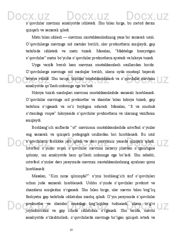 22o‘quvchilar   mavzuni   amaliyotda   ishlatadi.   Shu   bilan   birga,   bu   metod   darsni
qiziqarli va samarali qiladi.
Matn bilan ishlash — mavzuni mustahkamlashning yana bir samarali usuli.
O‘quvchilarga   mavzuga   oid   matnlar   berilib,   ular   predmetlarni   aniqlaydi,   gap
tarkibida   ishlatadi   va   matn   tuzadi.   Masalan,   “Maktabga   borayotgan
o‘quvchilar” matni bo‘yicha o‘quvchilar predmetlarni ajratadi va hikoya tuzadi.
Uyga   vazifa   berish   ham   mavzuni   mustahkamlash   usullaridan   biridir.
O‘quvchilarga   mavzuga   oid   mashqlar   berilib,   ularni   uyda   mustaqil   bajarish
tavsiya   etiladi.   Shu   tariqa,   bilimlar   mustahkamlanadi   va   o‘quvchilar   mavzuni
amaliyotda qo‘llash imkoniga ega bo‘ladi.
Hikoya   tuzish   mashqlari   mavzuni   mustahkamlashda   samarali   hisoblanadi.
O‘quvchilar   mavzuga   oid   predmetlar   va   shaxslar   bilan   hikoya   tuzadi,   gap
tarkibini   o‘rganadi   va   so‘z   boyligini   oshiradi.   Masalan,   “It   va   mushuk
o‘rtasidagi   voqea”   hikoyasida   o‘quvchilar   predmetlarni   va   ularning   vazifasini
aniqlaydi.
Boshlang‘ich   sinflarda   “ot”   mavzusini   mustahkamlashda   interfaol   o‘yinlar
eng   samarali   va   qiziqarli   pedagogik   usullardan   biri   hisoblanadi.   Bu   usul
o‘quvchilarni   faollikka   jalb   qiladi   va   dars   jarayonini   yanada   qiziqarli   qiladi.
Interfaol   o‘yinlar   orqali   o‘quvchilar   mavzuni   nazariy   jihatdan   o‘rganibgina
qolmay,   uni   amaliyotda   ham   qo‘llash   imkoniga   ega   bo‘ladi.   Shu   sababli,
interfaol   o‘yinlar   dars   jarayonida   mavzuni   mustahkamlashning   ajralmas   qismi
hisoblanadi.
Masalan,   “Kim   nima   qilmoqda?”   o‘yini   boshlang‘ich   sinf   o‘quvchilari
uchun   juda   samarali   hisoblanadi.   Ushbu   o‘yinda   o‘quvchilar   predmet   va
shaxslarni   aniqlashni   o‘rganadi.   Shu   bilan   birga,   ular   mavzu   bilan   bog‘liq
faoliyatni   gap   tarkibida   ishlatishni   mashq   qiladi.  O‘yin   jarayonida   o‘quvchilar
predmetlar   va   shaxslar   orasidagi   bog‘liqlikni   tushunadi,   ularni   to‘g‘ri
joylashtirishni   va   gap   ichida   ishlatishni   o‘rganadi.   Shu   tarzda,   mavzu
amaliyotda   o‘zlashtiriladi,   o‘quvchilarda   mavzuga   bo‘lgan   qiziqish   ortadi   va 