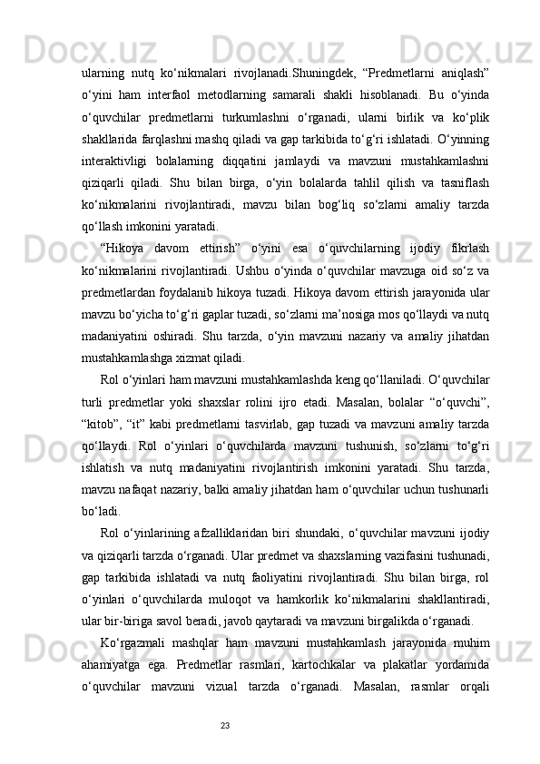23ularning   nutq   ko‘nikmalari   rivojlanadi.Shuningdek,   “Predmetlarni   aniqlash”
o‘yini   ham   interfaol   metodlarning   samarali   shakli   hisoblanadi.   Bu   o‘yinda
o‘quvchilar   predmetlarni   turkumlashni   o‘rganadi,   ularni   birlik   va   ko‘plik
shakllarida farqlashni mashq qiladi va gap tarkibida to‘g‘ri ishlatadi. O‘yinning
interaktivligi   bolalarning   diqqatini   jamlaydi   va   mavzuni   mustahkamlashni
qiziqarli   qiladi.   Shu   bilan   birga,   o‘yin   bolalarda   tahlil   qilish   va   tasniflash
ko‘nikmalarini   rivojlantiradi,   mavzu   bilan   bog‘liq   so‘zlarni   amaliy   tarzda
qo‘llash imkonini yaratadi.
“Hikoya   davom   ettirish”   o‘yini   esa   o‘quvchilarning   ijodiy   fikrlash
ko‘nikmalarini   rivojlantiradi.   Ushbu   o‘yinda   o‘quvchilar   mavzuga   oid   so‘z   va
predmetlardan foydalanib hikoya tuzadi. Hikoya davom ettirish jarayonida ular
mavzu bo‘yicha to‘g‘ri gaplar tuzadi, so‘zlarni ma’nosiga mos qo‘llaydi va nutq
madaniyatini   oshiradi.   Shu   tarzda,   o‘yin   mavzuni   nazariy   va   amaliy   jihatdan
mustahkamlashga xizmat qiladi.
Rol o‘yinlari ham mavzuni mustahkamlashda keng qo‘llaniladi. O‘quvchilar
turli   predmetlar   yoki   shaxslar   rolini   ijro   etadi.   Masalan,   bolalar   “o‘quvchi”,
“kitob”, “it”  kabi   predmetlarni   tasvirlab, gap  tuzadi   va mavzuni   amaliy tarzda
qo‘llaydi.   Rol   o‘yinlari   o‘quvchilarda   mavzuni   tushunish,   so‘zlarni   to‘g‘ri
ishlatish   va   nutq   madaniyatini   rivojlantirish   imkonini   yaratadi.   Shu   tarzda,
mavzu nafaqat nazariy, balki amaliy jihatdan ham o‘quvchilar uchun tushunarli
bo‘ladi.
Rol   o‘yinlarining   afzalliklaridan   biri   shundaki,   o‘quvchilar   mavzuni   ijodiy
va qiziqarli tarzda o‘rganadi. Ular predmet va shaxslarning vazifasini tushunadi,
gap   tarkibida   ishlatadi   va   nutq   faoliyatini   rivojlantiradi.   Shu   bilan   birga,   rol
o‘yinlari   o‘quvchilarda   muloqot   va   hamkorlik   ko‘nikmalarini   shakllantiradi,
ular bir-biriga savol beradi, javob qaytaradi va mavzuni birgalikda o‘rganadi.
Ko‘rgazmali   mashqlar   ham   mavzuni   mustahkamlash   jarayonida   muhim
ahamiyatga   ega.   Predmetlar   rasmlari,   kartochkalar   va   plakatlar   yordamida
o‘quvchilar   mavzuni   vizual   tarzda   o‘rganadi.   Masalan,   rasmlar   orqali 