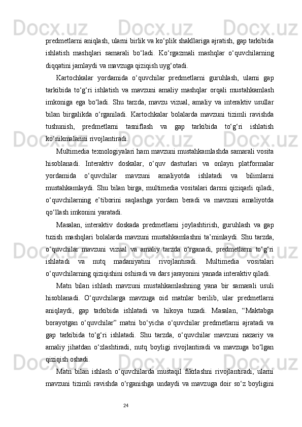 24predmetlarni aniqlash, ularni birlik va ko‘plik shakllariga ajratish, gap tarkibida
ishlatish   mashqlari   samarali   bo‘ladi.   Ko‘rgazmali   mashqlar   o‘quvchilarning
diqqatini jamlaydi va mavzuga qiziqish uyg‘otadi.
Kartochkalar   yordamida   o‘quvchilar   predmetlarni   guruhlash,   ularni   gap
tarkibida   to‘g‘ri   ishlatish   va   mavzuni   amaliy   mashqlar   orqali   mustahkamlash
imkoniga   ega   bo‘ladi.   Shu   tarzda,   mavzu   vizual,   amaliy   va   interaktiv   usullar
bilan   birgalikda   o‘rganiladi.   Kartochkalar   bolalarda   mavzuni   tizimli   ravishda
tushunish,   predmetlarni   tasniflash   va   gap   tarkibida   to‘g‘ri   ishlatish
ko‘nikmalarini rivojlantiradi.
Multimedia texnologiyalari ham mavzuni mustahkamlashda samarali vosita
hisoblanadi.   Interaktiv   doskalar,   o‘quv   dasturlari   va   onlayn   platformalar
yordamida   o‘quvchilar   mavzuni   amaliyotda   ishlatadi   va   bilimlarni
mustahkamlaydi.  Shu bilan  birga,  multimedia  vositalari   darsni  qiziqarli   qiladi,
o‘quvchilarning   e’tiborini   saqlashga   yordam   beradi   va   mavzuni   amaliyotda
qo‘llash imkonini yaratadi.
Masalan,   interaktiv   doskada   predmetlarni   joylashtirish,   guruhlash   va   gap
tuzish   mashqlari   bolalarda   mavzuni   mustahkamlashni   ta’minlaydi.  Shu  tarzda,
o‘quvchilar   mavzuni   vizual   va   amaliy   tarzda   o‘rganadi,   predmetlarni   to‘g‘ri
ishlatadi   va   nutq   madaniyatini   rivojlantiradi.   Multimedia   vositalari
o‘quvchilarning qiziqishini oshiradi va dars jarayonini yanada interaktiv qiladi.
Matn   bilan   ishlash   mavzuni   mustahkamlashning   yana   bir   samarali   usuli
hisoblanadi.   O‘quvchilarga   mavzuga   oid   matnlar   berilib,   ular   predmetlarni
aniqlaydi,   gap   tarkibida   ishlatadi   va   hikoya   tuzadi.   Masalan,   “Maktabga
borayotgan   o‘quvchilar”   matni   bo‘yicha   o‘quvchilar   predmetlarni   ajratadi   va
gap   tarkibida   to‘g‘ri   ishlatadi.   Shu   tarzda,   o‘quvchilar   mavzuni   nazariy   va
amaliy   jihatdan   o‘zlashtiradi,   nutq   boyligi   rivojlantiradi   va   mavzuga   bo‘lgan
qiziqish oshadi.
Matn   bilan   ishlash   o‘quvchilarda   mustaqil   fikrlashni   rivojlantiradi,   ularni
mavzuni   tizimli   ravishda   o‘rganishga   undaydi   va   mavzuga   doir   so‘z   boyligini 