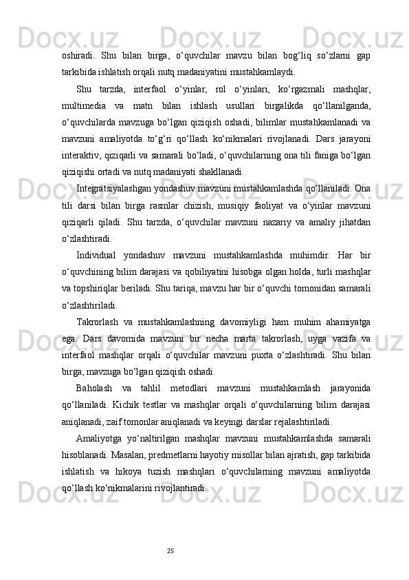 25oshiradi.   Shu   bilan   birga,   o‘quvchilar   mavzu   bilan   bog‘liq   so‘zlarni   gap
tarkibida ishlatish orqali nutq madaniyatini mustahkamlaydi.
Shu   tarzda,   interfaol   o‘yinlar,   rol   o‘yinlari,   ko‘rgazmali   mashqlar,
multimedia   va   matn   bilan   ishlash   usullari   birgalikda   qo‘llanilganda,
o‘quvchilarda   mavzuga   bo‘lgan   qiziqish   oshadi,   bilimlar   mustahkamlanadi   va
mavzuni   amaliyotda   to‘g‘ri   qo‘llash   ko‘nikmalari   rivojlanadi.   Dars   jarayoni
interaktiv, qiziqarli va samarali bo‘ladi, o‘quvchilarning ona tili faniga bo‘lgan
qiziqishi ortadi va nutq madaniyati shakllanadi.
Integratsiyalashgan yondashuv mavzuni mustahkamlashda qo‘llaniladi. Ona
tili   darsi   bilan   birga   rasmlar   chizish,   musiqiy   faoliyat   va   o‘yinlar   mavzuni
qiziqarli   qiladi.   Shu   tarzda,   o‘quvchilar   mavzuni   nazariy   va   amaliy   jihatdan
o‘zlashtiradi.
Individual   yondashuv   mavzuni   mustahkamlashda   muhimdir.   Har   bir
o‘quvchining bilim darajasi va qobiliyatini hisobga olgan holda, turli mashqlar
va topshiriqlar beriladi. Shu tariqa, mavzu har bir o‘quvchi tomonidan samarali
o‘zlashtiriladi.
Takrorlash   va   mustahkamlashning   davomiyligi   ham   muhim   ahamiyatga
ega.   Dars   davomida   mavzuni   bir   necha   marta   takrorlash,   uyga   vazifa   va
interfaol   mashqlar   orqali   o‘quvchilar   mavzuni   puxta   o‘zlashtiradi.   Shu   bilan
birga, mavzuga bo‘lgan qiziqish oshadi.
Baholash   va   tahlil   metodlari   mavzuni   mustahkamlash   jarayonida
qo‘llaniladi.   Kichik   testlar   va   mashqlar   orqali   o‘quvchilarning   bilim   darajasi
aniqlanadi, zaif tomonlar aniqlanadi va keyingi darslar rejalashtiriladi.
Amaliyotga   yo‘naltirilgan   mashqlar   mavzuni   mustahkamlashda   samarali
hisoblanadi. Masalan, predmetlarni hayotiy misollar bilan ajratish, gap tarkibida
ishlatish   va   hikoya   tuzish   mashqlari   o‘quvchilarning   mavzuni   amaliyotda
qo‘llash ko‘nikmalarini rivojlantiradi. 