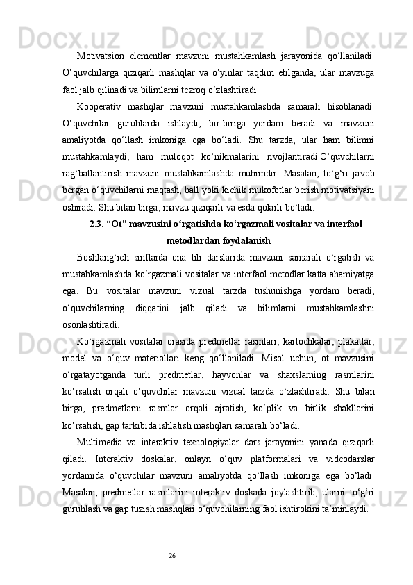 26Motivatsion   elementlar   mavzuni   mustahkamlash   jarayonida   qo‘llaniladi.
O‘quvchilarga   qiziqarli   mashqlar   va   o‘yinlar   taqdim   etilganda,   ular   mavzuga
faol jalb qilinadi va bilimlarni tezroq o‘zlashtiradi.
Kooperativ   mashqlar   mavzuni   mustahkamlashda   samarali   hisoblanadi.
O‘quvchilar   guruhlarda   ishlaydi,   bir-biriga   yordam   beradi   va   mavzuni
amaliyotda   qo‘llash   imkoniga   ega   bo‘ladi.   Shu   tarzda,   ular   ham   bilimni
mustahkamlaydi,   ham   muloqot   ko‘nikmalarini   rivojlantiradi.O‘quvchilarni
rag‘batlantirish   mavzuni   mustahkamlashda   muhimdir.   Masalan,   to‘g‘ri   javob
bergan o‘quvchilarni maqtash, ball yoki kichik mukofotlar berish motivatsiyani
oshiradi. Shu bilan birga, mavzu qiziqarli va esda qolarli bo‘ladi.
2.3. “Ot” mavzusini o rgatishda ko‘rgazmali vositalar va interfaolʻ
metodlardan foydalanish
Boshlang‘ich   sinflarda   ona   tili   darslarida   mavzuni   samarali   o‘rgatish   va
mustahkamlashda ko‘rgazmali vositalar va interfaol metodlar katta ahamiyatga
ega.   Bu   vositalar   mavzuni   vizual   tarzda   tushunishga   yordam   beradi,
o‘quvchilarning   diqqatini   jalb   qiladi   va   bilimlarni   mustahkamlashni
osonlashtiradi.
Ko‘rgazmali   vositalar   orasida   predmetlar   rasmlari,   kartochkalar,   plakatlar,
model   va   o‘quv   materiallari   keng   qo‘llaniladi.   Misol   uchun,   ot   mavzusini
o‘rgatayotganda   turli   predmetlar,   hayvonlar   va   shaxslarning   rasmlarini
ko‘rsatish   orqali   o‘quvchilar   mavzuni   vizual   tarzda   o‘zlashtiradi.   Shu   bilan
birga,   predmetlarni   rasmlar   orqali   ajratish,   ko‘plik   va   birlik   shakllarini
ko‘rsatish, gap tarkibida ishlatish mashqlari samarali bo‘ladi.
Multimedia   va   interaktiv   texnologiyalar   dars   jarayonini   yanada   qiziqarli
qiladi.   Interaktiv   doskalar,   onlayn   o‘quv   platformalari   va   videodarslar
yordamida   o‘quvchilar   mavzuni   amaliyotda   qo‘llash   imkoniga   ega   bo‘ladi.
Masalan,   predmetlar   rasmlarini   interaktiv   doskada   joylashtirib,   ularni   to‘g‘ri
guruhlash va gap tuzish mashqlari o‘quvchilarning faol ishtirokini ta’minlaydi.