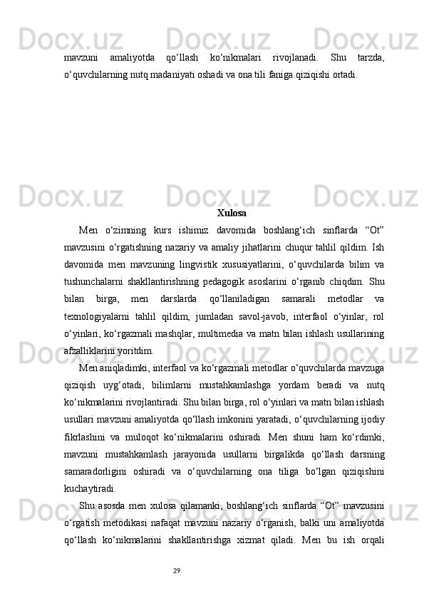29mavzuni   amaliyotda   qo‘llash   ko‘nikmalari   rivojlanadi.   Shu   tarzda,
o‘quvchilarning nutq madaniyati oshadi va ona tili faniga qiziqishi ortadi.
Xulosa
Men   o‘zimning   kurs   ishimiz   davomida   boshlang‘ich   sinflarda   “Ot”
mavzusini   o‘rgatishning   nazariy   va   amaliy   jihatlarini   chuqur   tahlil   qildim.   Ish
davomida   men   mavzuning   lingvistik   xususiyatlarini,   o‘quvchilarda   bilim   va
tushunchalarni   shakllantirishning   pedagogik   asoslarini   o‘rganib   chiqdim.   Shu
bilan   birga,   men   darslarda   qo‘llaniladigan   samarali   metodlar   va
texnologiyalarni   tahlil   qildim,   jumladan   savol-javob,   interfaol   o‘yinlar,   rol
o‘yinlari, ko‘rgazmali mashqlar, multimedia va matn bilan ishlash usullarining
afzalliklarini yoritdim.
Men aniqladimki, interfaol va ko‘rgazmali metodlar o‘quvchilarda mavzuga
qiziqish   uyg‘otadi,   bilimlarni   mustahkamlashga   yordam   beradi   va   nutq
ko‘nikmalarini rivojlantiradi. Shu bilan birga, rol o‘yinlari va matn bilan ishlash
usullari mavzuni amaliyotda qo‘llash imkonini yaratadi, o‘quvchilarning ijodiy
fikrlashini   va   muloqot   ko‘nikmalarini   oshiradi.   Men   shuni   ham   ko‘rdimki,
mavzuni   mustahkamlash   jarayonida   usullarni   birgalikda   qo‘llash   darsning
samaradorligini   oshiradi   va   o‘quvchilarning   ona   tiliga   bo‘lgan   qiziqishini
kuchaytiradi.
Shu   asosda   men   xulosa   qilamanki,   boshlang‘ich   sinflarda   “Ot”   mavzusini
o‘rgatish   metodikasi   nafaqat   mavzuni   nazariy   o‘rganish,   balki   uni   amaliyotda
qo‘llash   ko‘nikmalarini   shakllantirishga   xizmat   qiladi.   Men   bu   ish   orqali 