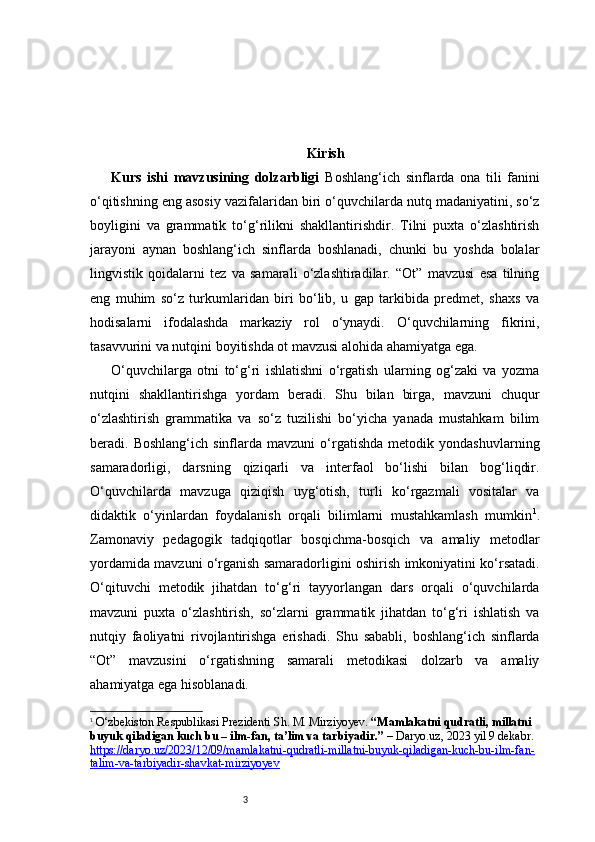 3 Kirish
Kurs   ishi   mavzusining   dolzarbligi   Boshlang‘ich   sinflarda   ona   tili   fanini
o‘qitishning eng asosiy vazifalaridan biri o‘quvchilarda nutq madaniyatini, so‘z
boyligini   va   grammatik   to‘g‘rilikni   shakllantirishdir.   Tilni   puxta   o‘zlashtirish
jarayoni   aynan   boshlang‘ich   sinflarda   boshlanadi,   chunki   bu   yoshda   bolalar
lingvistik   qoidalarni   tez   va   samarali   o‘zlashtiradilar.   “Ot”   mavzusi   esa   tilning
eng   muhim   so‘z   turkumlaridan   biri   bo‘lib,   u   gap   tarkibida   predmet,   shaxs   va
hodisalarni   ifodalashda   markaziy   rol   o‘ynaydi.   O‘quvchilarning   fikrini,
tasavvurini va nutqini boyitishda ot mavzusi alohida ahamiyatga ega.
O‘quvchilarga   otni   to‘g‘ri   ishlatishni   o‘rgatish   ularning   og‘zaki   va   yozma
nutqini   shakllantirishga   yordam   beradi.   Shu   bilan   birga,   mavzuni   chuqur
o‘zlashtirish   grammatika   va   so‘z   tuzilishi   bo‘yicha   yanada   mustahkam   bilim
beradi.  Boshlang‘ich   sinflarda   mavzuni   o‘rgatishda   metodik  yondashuvlarning
samaradorligi,   darsning   qiziqarli   va   interfaol   bo‘lishi   bilan   bog‘liqdir.
O‘quvchilarda   mavzuga   qiziqish   uyg‘otish,   turli   ko‘rgazmali   vositalar   va
didaktik   o‘yinlardan   foydalanish   orqali   bilimlarni   mustahkamlash   mumkin 1
.
Zamonaviy   pedagogik   tadqiqotlar   bosqichma-bosqich   va   amaliy   metodlar
yordamida mavzuni o‘rganish samaradorligini oshirish imkoniyatini ko‘rsatadi.
O‘qituvchi   metodik   jihatdan   to‘g‘ri   tayyorlangan   dars   orqali   o‘quvchilarda
mavzuni   puxta   o‘zlashtirish,   so‘zlarni   grammatik   jihatdan   to‘g‘ri   ishlatish   va
nutqiy   faoliyatni   rivojlantirishga   erishadi.   Shu   sababli,   boshlang‘ich   sinflarda
“Ot”   mavzusini   o‘rgatishning   samarali   metodikasi   dolzarb   va   amaliy
ahamiyatga ega hisoblanadi.
1
  O‘zbekiston Respublikasi Prezidenti Sh. M. Mirziyoyev.  “Mamlakatni qudratli, millatni 
buyuk qiladigan kuch bu – ilm-fan, ta’lim va tarbiyadir.”  –  Daryo.uz , 2023 yil 9 dekabr. 
https://daryo.uz/2023/12/09/mamlakatni-qudratli-millatni-buyuk-qiladigan-kuch-bu-ilm-fan-
talim-va-tarbiyadir-shavkat-mirziyoyev