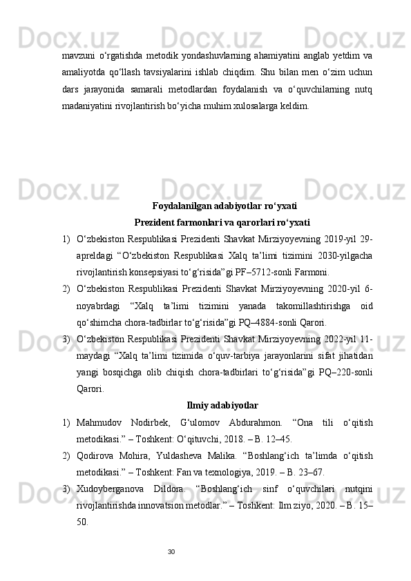 30mavzuni   o‘rgatishda   metodik   yondashuvlarning   ahamiyatini   anglab   yetdim   va
amaliyotda   qo‘llash   tavsiyalarini   ishlab   chiqdim.   Shu   bilan   men   o‘zim   uchun
dars   jarayonida   samarali   metodlardan   foydalanish   va   o‘quvchilarning   nutq
madaniyatini rivojlantirish bo‘yicha muhim xulosalarga keldim.
Foydalanilgan adabiyotlar ro‘yxati
Prezident farmonlari va qarorlari ro‘yxati
1) O‘zbekiston   Respublikasi   Prezidenti   Shavkat  Mirziyoyevning  2019-yil   29-
apreldagi   “O‘zbekiston   Respublikasi   Xalq   ta’limi   tizimini   2030-yilgacha
rivojlantirish konsepsiyasi to‘g‘risida”gi PF–5712-sonli Farmoni.
2) O‘zbekiston   Respublikasi   Prezidenti   Shavkat   Mirziyoyevning   2020-yil   6-
noyabrdagi   “Xalq   ta’limi   tizimini   yanada   takomillashtirishga   oid
qo‘shimcha chora-tadbirlar to‘g‘risida”gi PQ–4884-sonli Qarori.
3) O‘zbekiston   Respublikasi   Prezidenti   Shavkat  Mirziyoyevning  2022-yil   11-
maydagi   “Xalq   ta’limi   tizimida   o‘quv-tarbiya   jarayonlarini   sifat   jihatidan
yangi   bosqichga   olib   chiqish   chora-tadbirlari   to‘g‘risida”gi   PQ–220-sonli
Qarori.
Ilmiy adabiyotlar
1) Mahmudov   Nodirbek,   G‘ulomov   Abdurahmon.   “Ona   tili   o‘qitish
metodikasi.” – Toshkent: O‘qituvchi, 2018. – B. 12–45.
2) Qodirova   Mohira,   Yuldasheva   Malika.   “Boshlang‘ich   ta’limda   o‘qitish
metodikasi.” – Toshkent: Fan va texnologiya, 2019. – B. 23–67.
3) Xudoyberganova   Dildora.   “Boshlang‘ich   sinf   o‘quvchilari   nutqini
rivojlantirishda innovatsion metodlar.” – Toshkent: Ilm ziyo, 2020. – B. 15–
50. 