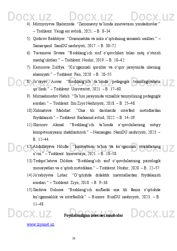 314) Mirziyoyeva Shahrizoda. “Zamonaviy ta’limda innovatsion yondashuvlar.”
– Toshkent: Yangi asr avlodi, 2021. – B. 8–34.
5) Qodirov Bakhtiyor. “Grammatika va imlo o‘qitishning samarali usullari.” –
Samarqand: SamDU nashriyoti, 2017. – B. 30–72.
6) Tursunova   Sevara.   “Boshlang‘ich   sinf   o‘quvchilari   bilan   nutq   o‘stirish
mashg‘ulotlari.” – Toshkent: Noshir, 2019. – B. 10–42.
7) Karimova   Zulfiya.   “Ko‘rgazmali   qurollar   va   o‘quv   jarayonida   ularning
ahamiyati.” – Toshkent: Fan, 2020. – B. 20–55.
8) Jo‘rayev   Anvar.   “Boshlang‘ich   ta’limda   pedagogik   texnologiyalarni
qo‘llash.” – Toshkent: Universitet, 2021. – B. 17–60.
9) Mirzaahmedov Habib. “Ta’lim jarayonida vizuallik tamoyilining pedagogik
asoslari.” – Toshkent: Ilm Ziyo Nashriyoti, 2018. – B. 25–48.
10) Xolmatova   Malohat.   “Ona   tili   darslarida   interfaol   metodlardan
foydalanish.” – Toshkent: Barkamol avlod, 2022. – B. 14–39.
11) Shirinov   Akmal.   “Boshlang‘ich   ta’limda   o‘quvchilarning   nutqiy
kompetensiyasini shakllantirish.” – Namangan: NamDU nashriyoti, 2023. –
B. 12–44.
12) Abdullayeva   Nilufar.   “Innovatsion   ta’lim   va   ko‘rgazmali   vositalarning
o‘rni.” – Toshkent: Innovatsiya, 2021. – B. 18–50.
13) Toshpo‘latova   Dildora.   “Boshlang‘ich   sinf   o‘quvchilarining   psixologik
xususiyatlari va o‘qitish metodikasi.” – Toshkent: Noshir, 2020. – B. 22–57.
14) Jo‘raboyeva   Lobar.   “O‘qitishda   didaktik   materiallardan   foydalanish
asoslari.” – Toshkent: Ziyo, 2018. – B. 9–36.
15) Saidova   Gulnora.   “Boshlang‘ich   sinflarda   ona   tili   fanini   o‘qitishda
ko‘rgazmalilik   va   interfaollik.”   –   Buxoro:   BuxDU   nashriyoti,   2023.   –   B.
11–48.
Foydalanilgan internet manbalar
www.ziyonet.uz 