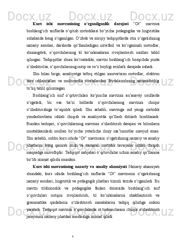 4Kurs   ishi   mavzusining   o‘rganilganlik   darajasi   “Ot”   mavzusi
boshlang‘ich   sinflarda   o‘qitish   metodikasi   bo‘yicha   pedagogika   va   lingvistika
sohalarida keng o‘rganilgan. O‘zbek va xorijiy tadqiqotlarda otni o‘rgatishning
nazariy   asoslari,   darslarda   qo‘llaniladigan   interfaol   va   ko‘rgazmali   metodlar,
shuningdek,   o‘quvchilarning   til   ko‘nikmalarini   rivojlantirish   usullari   tahlil
qilingan.   Tadqiqotlar   shuni   ko‘rsatadiki,   mavzu   boshlang‘ich   bosqichda   puxta
o‘zlashtirilsa, o‘quvchilarning nutqi va so‘z boyligi sezilarli darajada oshadi.
S hu   bilan   birga,   amaliyotga   tatbiq   etilgan   innovatsion   metodlar,   elektron
dars   ishlanmalari   va   multimedia   vositalaridan   foydalanishning   samaradorligi
to‘liq tahlil qilinmagan. 
Boshlang‘ich   sinf   o‘qituvchilari   ko‘pincha   mavzuni   an’anaviy   usullarda
o‘rgatadi,   bu   esa   ba’zi   hollarda   o‘quvchilarning   mavzuni   chuqur
o‘zlashtirishiga   to‘sqinlik   qiladi.   Shu   sababli,   mavzuga   oid   yangi   metodik
yondashuvlarni   ishlab   chiqish   va   amaliyotda   qo‘llash   dolzarb   hisoblanadi.
Bundan   tashqari,   o‘quvchilarning   mavzuni   o‘zlashtirish   darajasi   va   bilimlarni
mustahkamlash   usullari   bo‘yicha   yetarlicha   ilmiy   ma’lumotlar   mavjud   emas.
Shu sababli, ushbu kurs ishida “Ot” mavzusini o‘rgatishning nazariy va amaliy
jihatlarini   keng   qamrab   olish   va   samarali   metodik   tavsiyalar   ishlab   chiqish
maqsadga muvofiqdir. Tadqiqot natijalari o‘qituvchilar uchun amaliy qo‘llanma
bo‘lib xizmat qilishi mumkin.
Kurs   ishi   mavzusining   nazariy   va   amaliy   ahamiyati   Nazariy   ahamiyati
shundaki,   kurs   ishida   boshlang‘ich   sinflarda   “Ot”   mavzusini   o‘rgatishning
nazariy asoslari, lingvistik va pedagogik jihatlari tizimli tarzda o‘rganiladi. Bu
mavzu   tilshunoslik   va   pedagogika   fanlari   doirasida   boshlang‘ich   sinf
o‘quvchilari   nutqini   rivojlantirish,   til   ko‘nikmalarini   shakllantirish   va
grammatika   qoidalarini   o‘zlashtirish   masalalarini   tadqiq   qilishga   imkon
yaratadi. Tadqiqot mavzusi o‘quvchilarda ot tushunchasini chuqur o‘zlashtirish
jarayonini nazariy jihatdan asoslashga xizmat qiladi.