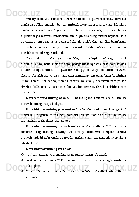 5Amaliy ahamiyati shundaki, kurs ishi natijalari o‘qituvchilar uchun bevosita
darslarda qo‘llash mumkin bo‘lgan metodik tavsiyalarni taqdim etadi. Masalan,
darslarda   interfaol   va   ko‘rgazmali   metodlardan   foydalanish,   turli   mashqlar   va
o‘yinlar orqali mavzuni mustahkamlash, o‘quvchilarning nutqini boyitish, so‘z
boyligini oshirish kabi amaliyotga oid choralar ishlab chiqiladi. Shu bilan birga,
o‘quvchilar   mavzuni   qiziqarli   va   tushunarli   shaklda   o‘zlashtiradi,   bu   esa
o‘qitish samaradorligini oshiradi.
Kurs   ishining   ahamiyati   shundaki,   u   nafaqat   boshlang‘ich   sinf
o‘qituvchilariga,   balki   metodistlarga,   pedagogik   tadqiqotchilarga   ham   foydali
bo‘ladi. Tadqiqot natijalari o‘quvchilarni nutqiy faoliyatga jalb qilish, mavzuni
chuqur   o‘zlashtirish   va   dars   jarayonini   zamonaviy   metodlar   bilan   boyitishga
imkon   beradi.   Shu   tariqa,   ishning   nazariy   va   amaliy   ahamiyati   nafaqat   fan
rivojiga,   balki   amaliy   pedagogik   faoliyatning   samaradorligini   oshirishga   ham
xizmat qiladi.
Kurs   ishi   mavzusining   obyekti   —   boshlang‘ich   sinflarda   ona   tili   fani   va
o‘quvchilarning nutqiy faoliyati.
Kurs ishi mavzusining predmeti  — boshlang‘ich sinf o‘quvchilariga “Ot”
mavzusini   o‘rgatish   metodikasi,   dars   usullari   va   mashqlar   orqali   bilim   va
tushunchalarni shakllantirish jarayoni.
Kurs ishi mavzusining maqsadi  — boshlang‘ich sinflarda “Ot” mavzusini
samarali   o‘rgatishning   nazariy   va   amaliy   asoslarini   aniqlash   hamda
o‘quvchilarda til ko‘nikmalarini rivojlantirishga qaratilgan metodik tavsiyalarni
ishlab chiqish.
Kurs ishi mavzusining vazifalari
 “Ot” tushunchasi va uning lingvistik xususiyatlarini o‘rganish.
 Boshlang‘ich   sinflarda   “Ot”   mavzusini   o‘rgatishning   pedagogik   asoslarini
tahlil qilish.
 O‘quvchilarda mavzuga oid bilim va tushunchalarni shakllantirish usullarini
aniqlash.