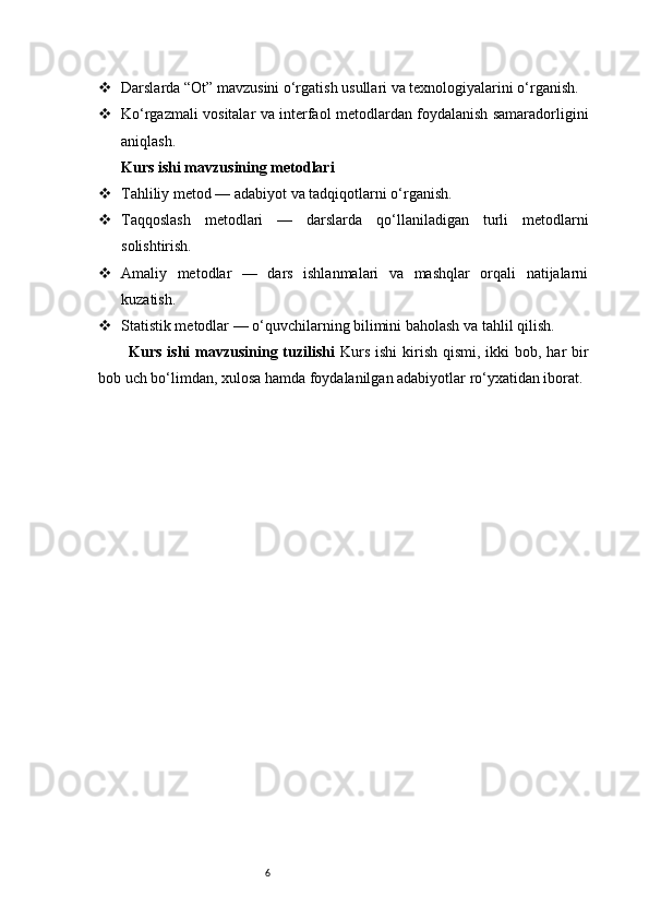6 Darslarda “Ot” mavzusini o‘rgatish usullari va texnologiyalarini o‘rganish.
 Ko‘rgazmali vositalar va interfaol metodlardan foydalanish samaradorligini
aniqlash.
Kurs ishi mavzusining metodlari
 Tahliliy metod — adabiyot va tadqiqotlarni o‘rganish.
 Taqqoslash   metodlari   —   darslarda   qo‘llaniladigan   turli   metodlarni
solishtirish.
 Amaliy   metodlar   —   dars   ishlanmalari   va   mashqlar   orqali   natijalarni
kuzatish.
 Statistik metodlar — o‘quvchilarning bilimini baholash va tahlil qilish.
Kurs ishi  mavzusining tuzilishi   Kurs  ishi  kirish qismi, ikki  bob, har  bir
bob uch bo‘limdan, xulosa hamda foydalanilgan adabiyotlar ro‘yxatidan iborat. 