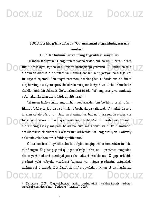 7I BOB. Boshlang ich sinflarda “Ot” mavzusini o rgatishning nazariyʻ ʻ
asoslari
1.1. “Ot” tushunchasi va uning lingvistik xususiyatlari
Til   inson   faoliyatining   eng   muhim   vositalaridan   biri   bo‘lib,   u   orqali   odam
fikrini ifodalaydi, tajriba va bilimlarni boshqalarga yetkazadi. Til tarkibida so‘z
turkumlari   alohida  o‘rin  tutadi   va  ularning  har  biri   nutq  jarayonida   o‘ziga   xos
funksiyani bajaradi. Shu nuqtai nazardan, boshlang‘ich sinflarda ona tili fanini
o‘qitishning   asosiy   maqsadi   bolalarda   nutq   madaniyati   va   til   ko‘nikmalarini
shakllantirish hisoblanadi. So‘z turkumlari ichida “ot” eng asosiy va markaziy
so‘z turkumlaridan biri sifatida ajralib turadi. 2
Til   inson   faoliyatining   eng   muhim   vositalaridan   biri   bo‘lib,   u   orqali   odam
fikrini ifodalaydi, tajriba va bilimlarni boshqalarga yetkazadi. Til tarkibida so‘z
turkumlari   alohida  o‘rin  tutadi   va  ularning  har  biri   nutq  jarayonida   o‘ziga   xos
funksiyani bajaradi. Shu nuqtai nazardan, boshlang‘ich sinflarda ona tili fanini
o‘qitishning   asosiy   maqsadi   bolalarda   nutq   madaniyati   va   til   ko‘nikmalarini
shakllantirish hisoblanadi. So‘z turkumlari ichida “ot” eng asosiy va markaziy
so‘z turkumlaridan biri sifatida ajralib turadi.
Ot tushunchasi lingvistika fanida ko‘plab tadqiqotchilar tomonidan turlicha
ta’riflangan.  Eng keng  qabul   qilingan  ta’rifga ko‘ra, ot   — predmet, mavjudot,
shaxs   yoki   hodisani   nomlaydigan   so‘z   turkumi   hisoblanadi.   U   gap   tarkibida
predmet   yoki   subyekt   vazifasini   bajaradi   va   nutqda   predmetni   aniqlashda
muhim   rol   o‘ynaydi.   Boshlang‘ich   sinf   o‘quvchilari   uchun   ot   tushunchasini
2
  Karimova   D.S.   O‘quvchilarning   nutq   madaniyatini   shakllantirishda   axborot
texnologiyalarining o‘rni. – Toshkent: “Ilm ziyo”, 2019. 