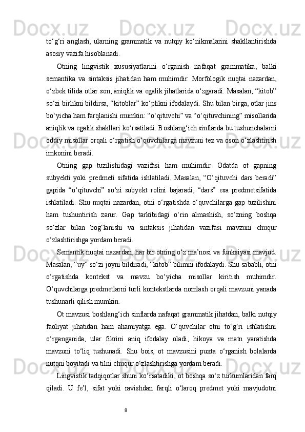 8to‘g‘ri   anglash,   ularning   grammatik   va   nutqiy   ko‘nikmalarini   shakllantirishda
asosiy vazifa hisoblanadi.
Otning   lingvistik   xususiyatlarini   o‘rganish   nafaqat   grammatika,   balki
semantika   va   sintaksis   jihatidan   ham   muhimdir.   Morfologik   nuqtai   nazardan,
o‘zbek tilida otlar son, aniqlik va egalik jihatlarida o‘zgaradi. Masalan, “kitob”
so‘zi birlikni bildirsa, “kitoblar” ko‘plikni ifodalaydi. Shu bilan birga, otlar jins
bo‘yicha ham farqlanishi mumkin: “o‘qituvchi” va “o‘qituvchining” misollarida
aniqlik va egalik shakllari ko‘rsatiladi. Boshlang‘ich sinflarda bu tushunchalarni
oddiy misollar orqali o‘rgatish o‘quvchilarga mavzuni tez va oson o‘zlashtirish
imkonini beradi.
Otning   gap   tuzilishidagi   vazifasi   ham   muhimdir.   Odatda   ot   gapning
subyekti   yoki   predmeti   sifatida   ishlatiladi.   Masalan,   “O‘qituvchi   dars   beradi”
gapida   “o‘qituvchi”   so‘zi   subyekt   rolini   bajaradi,   “dars”   esa   predmetsifatida
ishlatiladi.   Shu   nuqtai   nazardan,   otni   o‘rgatishda   o‘quvchilarga   gap   tuzilishini
ham   tushuntirish   zarur.   Gap   tarkibidagi   o‘rin   almashish,   so‘zning   boshqa
so‘zlar   bilan   bog‘lanishi   va   sintaksis   jihatidan   vazifasi   mavzuni   chuqur
o‘zlashtirishga yordam beradi.
Semantik nuqtai nazardan, har bir otning o‘z ma’nosi va funksiyasi mavjud.
Masalan, “uy” so‘zi joyni bildiradi, “kitob” bilimni ifodalaydi. Shu sababli, otni
o‘rgatishda   kontekst   va   mavzu   bo‘yicha   misollar   kiritish   muhimdir.
O‘quvchilarga predmetlarni turli kontekstlarda nomlash orqali mavzuni yanada
tushunarli qilish mumkin.
Ot mavzusi boshlang‘ich sinflarda nafaqat grammatik jihatdan, balki nutqiy
faoliyat   jihatidan   ham   ahamiyatga   ega.   O‘quvchilar   otni   to‘g‘ri   ishlatishni
o‘rganganida,   ular   fikrini   aniq   ifodalay   oladi,   hikoya   va   matn   yaratishda
mavzuni   to‘liq   tushunadi.   Shu   bois,   ot   mavzusini   puxta   o‘rganish   bolalarda
nutqni boyitadi va tilni chuqur o‘zlashtirishga yordam beradi.
Lingvistik tadqiqotlar shuni ko‘rsatadiki, ot boshqa so‘z turkumlaridan farq
qiladi.   U   fe’l,   sifat   yoki   ravishdan   farqli   o‘laroq   predmet   yoki   mavjudotni 
