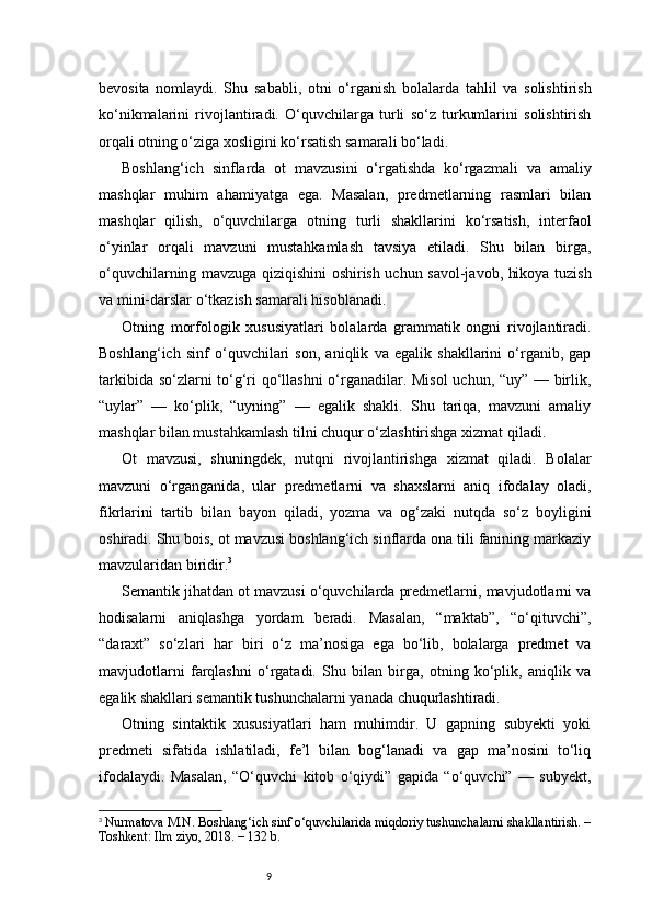 9bevosita   nomlaydi.   Shu   sababli,   otni   o‘rganish   bolalarda   tahlil   va   solishtirish
ko‘nikmalarini   rivojlantiradi.   O‘quvchilarga   turli   so‘z   turkumlarini   solishtirish
orqali otning o‘ziga xosligini ko‘rsatish samarali bo‘ladi.
Boshlang‘ich   sinflarda   ot   mavzusini   o‘rgatishda   ko‘rgazmali   va   amaliy
mashqlar   muhim   ahamiyatga   ega.   Masalan,   predmetlarning   rasmlari   bilan
mashqlar   qilish,   o‘quvchilarga   otning   turli   shakllarini   ko‘rsatish,   interfaol
o‘yinlar   orqali   mavzuni   mustahkamlash   tavsiya   etiladi.   Shu   bilan   birga,
o‘quvchilarning mavzuga qiziqishini oshirish uchun savol-javob, hikoya tuzish
va mini-darslar o‘tkazish samarali hisoblanadi.
Otning   morfologik   xususiyatlari   bolalarda   grammatik   ongni   rivojlantiradi.
Boshlang‘ich   sinf   o‘quvchilari   son,   aniqlik   va   egalik   shakllarini   o‘rganib,   gap
tarkibida so‘zlarni to‘g‘ri qo‘llashni o‘rganadilar. Misol  uchun, “uy” — birlik,
“uylar”   —   ko‘plik,   “uyning”   —   egalik   shakli.   Shu   tariqa,   mavzuni   amaliy
mashqlar bilan mustahkamlash tilni chuqur o‘zlashtirishga xizmat qiladi.
Ot   mavzusi,   shuningdek,   nutqni   rivojlantirishga   xizmat   qiladi.   Bolalar
mavzuni   o‘rganganida,   ular   predmetlarni   va   shaxslarni   aniq   ifodalay   oladi,
fikrlarini   tartib   bilan   bayon   qiladi,   yozma   va   og‘zaki   nutqda   so‘z   boyligini
oshiradi. Shu bois, ot mavzusi boshlang‘ich sinflarda ona tili fanining markaziy
mavzularidan biridir. 3
Semantik jihatdan ot mavzusi o‘quvchilarda predmetlarni, mavjudotlarni va
hodisalarni   aniqlashga   yordam   beradi.   Masalan,   “maktab”,   “o‘qituvchi”,
“daraxt”   so‘zlari   har   biri   o‘z   ma’nosiga   ega   bo‘lib,   bolalarga   predmet   va
mavjudotlarni   farqlashni   o‘rgatadi.   Shu   bilan   birga,   otning   ko‘plik,   aniqlik   va
egalik shakllari semantik tushunchalarni yanada chuqurlashtiradi.
Otning   sintaktik   xususiyatlari   ham   muhimdir.   U   gapning   subyekti   yoki
predmeti   sifatida   ishlatiladi,   fe’l   bilan   bog‘lanadi   va   gap   ma’nosini   to‘liq
ifodalaydi.   Masalan,   “O‘quvchi   kitob   o‘qiydi”   gapida   “o‘quvchi”   —   subyekt,
3
  Nurmatova M.N. Boshlang‘ich sinf o‘quvchilarida miqdoriy tushunchalarni shakllantirish. –
Toshkent: Ilm ziyo, 2018. – 132 b. 