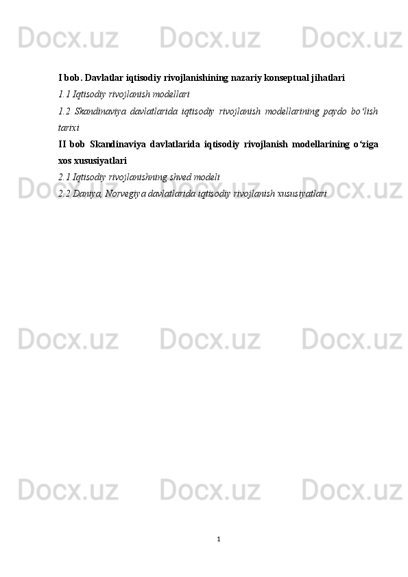 I bob. Davlatlar iqtisodiy rivojlanishining nazariy konseptual jihatlari
1.1 Iqtisodiy rivojlanish modellari
1.2   Skandinaviya   davlatlarida   iqtisodiy   rivojlanish   modellarining   paydo   bo lishʻ
tarixi
II   bob   Skandinaviya   davlatlarida   iqtisodiy   rivojlanish   modellarining   o ziga
ʻ
xos xususiyatlari
2.1 Iqtisodiy rivojlanishning shved modeli
2.2 Daniya, Norvegiya davlatlarida iqtisodiy rivojlanish xususiyatlari
1 