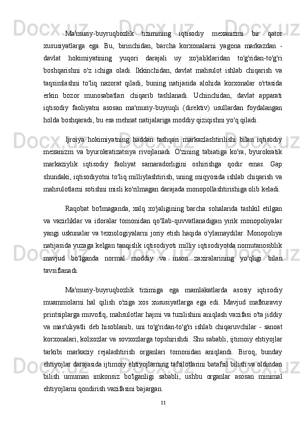 Ma'muriy-buyruqbozlik   tizimining   iqtisodiy   mexanizmi   bir   qator
xususiyatlarga   ega.   Bu,   birinchidan,   barcha   korxonalarni   yagona   markazdan   -
davlat   hokimiyatining   yuqori   darajali   uy   xo'jaliklaridan   to'g'ridan-to'g'ri
boshqarishni   o'z   ichiga   oladi.   Ikkinchidan,   davlat   mahsulot   ishlab   chiqarish   va
taqsimlashni   to'liq   nazorat   qiladi,   buning   natijasida   alohida   korxonalar   o'rtasida
erkin   bozor   munosabatlari   chiqarib   tashlanadi.   Uchinchidan,   davlat   apparati
iqtisodiy   faoliyatni   asosan   ma'muriy-buyruqli   (direktiv)   usullardan   foydalangan
holda boshqaradi, bu esa mehnat natijalariga moddiy qiziqishni yo'q qiladi.
Ijroiya   hokimiyatning   haddan   tashqari   markazlashtirilishi   bilan   iqtisodiy
mexanizm   va   byurokratizatsiya   rivojlanadi.   O'zining   tabiatiga   ko'ra,   byurokratik
markaziylik   iqtisodiy   faoliyat   samaradorligini   oshirishga   qodir   emas.   Gap
shundaki, iqtisodiyotni to'liq milliylashtirish, uning miqyosida ishlab chiqarish va
mahsulotlarni sotishni misli ko'rilmagan darajada monopollashtirishiga olib keladi.
Raqobat   bo'lmaganda,   xalq   xo'jaligining   barcha   sohalarida   tashkil   etilgan
va   vazirliklar   va   idoralar   tomonidan   qo'llab-quvvatlanadigan   yirik   monopoliyalar
yangi uskunalar  va texnologiyalarni  joriy etish haqida o'ylamaydilar. Monopoliya
natijasida yuzaga kelgan tanqislik iqtisodiyoti milliy iqtisodiyotda nomutanosiblik
mavjud   bo'lganda   normal   moddiy   va   inson   zaxiralarining   yo'qligi   bilan
tavsiflanadi.
Ma'muriy-buyruqbozlik   tizimiga   ega   mamlakatlarda   asosiy   iqtisodiy
muammolarni   hal   qilish   o'ziga   xos   xususiyatlarga   ega   edi.   Mavjud   mafkuraviy
printsiplarga muvofiq, mahsulotlar hajmi va tuzilishini aniqlash vazifasi o'ta jiddiy
va   mas'uliyatli   deb   hisoblanib,   uni   to'g'ridan-to'g'ri   ishlab   chiqaruvchilar   -   sanoat
korxonalari, kolxozlar va sovxozlarga topshirishdi.  Shu sababli, ijtimoiy ehtiyojlar
tarkibi   markaziy   rejalashtirish   organlari   tomonidan   aniqlandi.   Biroq,   bunday
ehtiyojlar darajasida ijtimoiy ehtiyojlarning tafsilotlarini batafsil bilish va oldindan
bilish   umuman   imkonsiz   bo'lganligi   sababli,   ushbu   organlar   asosan   minimal
ehtiyojlarni qondirish vazifasini bajargan.
11 