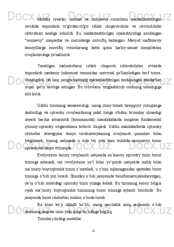 Moddiy   tovarlar,   mehnat   va   moliyaviy   resurslarni   markazlashtirilgan
ravishda   taqsimlash   to'g'ridan-to'g'ri   ishlab   chiqaruvchilar   va   iste'molchilar
ishtirokisiz   amalga   oshirildi.   Bu   markazlashtirilgan   rejalashtirishga   asoslangan
"ommaviy"   maqsadlar   va   mezonlarga   muvofiq   tanlangan.   Mavjud   mafkuraviy
tamoyillarga   muvofiq   resurslarning   katta   qismi   harbiy-sanoat   kompleksini
rivojlantirishga yo'naltirildi.
Yaratilgan   mahsulotlarni   ishlab   chiqarish   ishtirokchilari   o'rtasida
taqsimlash   markaziy   hokimiyat   tomonidan   universal   qo'llaniladigan   tarif   tizimi,
shuningdek, ish haqi jamg'armasining markazlashtirilgan tasdiqlangan standartlari
orqali   qat'iy   tartibga   solingan.   Bu   to'lovlarni   tenglashtirish   usulining   ustunligiga
olib keldi.
Ushbu   tizimning   samarasizligi,   uning   ilmiy-texnik   taraqqiyot   yutuqlariga
daxlsizligi   va   iqtisodiy   rivojlanishning   jadal   turiga   o'tishni   ta'minlay   olmasligi
deyarli   barcha   sotsialistik   (kommunistik)   mamlakatlarda   muqarrar   fundamental
ijtimoiy-iqtisodiy   o'zgarishlarni   keltirib   chiqardi.   Ushbu   mamlakatlarda   iqtisodiy
islohotlar   strategiyasi   dunyo   tsivilizatsiyasining   rivojlanish   qonunlari   bilan
belgilanadi,   buning   natijasida   u   erda   tez   yoki   kam   tezlikda   zamonaviy   bozor
iqtisodiyoti barpo etilmoqda
Evolyutsion   tarixiy   rivojlanish   natijasida   an anaviy   iqtisodiy   tizim   bozorʼ
tizimiga   aylanadi,   uni   revolyutsion   yo’l   bilan   yo qotish   natijasida   zurlik   bilan
ʻ
ma muriy-buyruqbozlik tizimi o’rnatiladi, u o’zini oqlamaganidan qaytadan bozor	
ʼ
tizimiga o’tish yuz beradi. Shunday o tish jarayonida transformatsiyalashayotgan,	
ʻ
ya ni   o’tish   xolatidagi   iqtisodiy   tizim   yuzaga   keladi.   Bu   tizimning   asosiy   belgisi	
ʼ
rejali   ma muriy   buyruqbozlik   tizimining   bozor   tizimiga   aylanib   borishidir.   Bu	
ʼ
jarayonda bozor islohotlari muhim o’rinda turadi.
Bu   tizim   ko p   ukladli   bo lib,   uning   qanchalik   uzoq   saqlanishi   o tish	
ʻ ʻ ʻ
davrining naqadar uzun yoki qisqa bo lishiga bog liq.	
ʻ ʻ
Tizimlar ichidagi modellar
12 