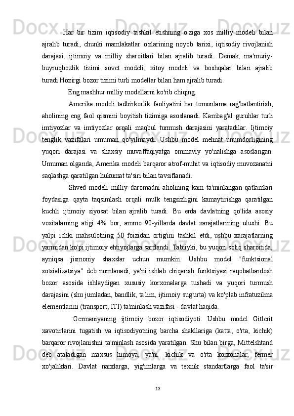 Har   bir   tizim   iqtisodiy   tashkil   etishning   o'ziga   xos   milliy   modeli   bilan
ajralib   turadi,   chunki   mamlakatlar   o'zlarining   noyob   tarixi,   iqtisodiy   rivojlanish
darajasi,   ijtimoiy   va   milliy   sharoitlari   bilan   ajralib   turadi.   Demak,   ma'muriy-
buyruqbozlik   tizimi   sovet   modeli,   xitoy   modeli   va   boshqalar   bilan   ajralib
turadi.Hozirgi bozor tizimi turli modellar bilan ham ajralib turadi.
    Eng mashhur milliy modellarni ko'rib chiqing.
    Amerika   modeli   tadbirkorlik   faoliyatini   har   tomonlama   rag'batlantirish,
aholining   eng   faol   qismini   boyitish   tizimiga   asoslanadi.   Kambag'al   guruhlar   turli
imtiyozlar   va   imtiyozlar   orqali   maqbul   turmush   darajasini   yaratadilar.   Ijtimoiy
tenglik   vazifalari   umuman   qo'yilmaydi.   Ushbu   model   mehnat   unumdorligining
yuqori   darajasi   va   shaxsiy   muvaffaqiyatga   ommaviy   yo'nalishga   asoslangan.
Umuman olganda, Amerika modeli barqaror atrof-muhit va iqtisodiy muvozanatni
saqlashga qaratilgan hukumat ta'siri bilan tavsiflanadi.
    Shved   modeli   milliy   daromadni   aholining   kam   ta'minlangan   qatlamlari
foydasiga   qayta   taqsimlash   orqali   mulk   tengsizligini   kamaytirishga   qaratilgan
kuchli   ijtimoiy   siyosat   bilan   ajralib   turadi.   Bu   erda   davlatning   qo'lida   asosiy
vositalarning   atigi   4%   bor,   ammo   90-yillarda   davlat   xarajatlarining   ulushi.   Bu
yalpi   ichki   mahsulotning   50   foizidan   ortig'ini   tashkil   etdi,   ushbu   xarajatlarning
yarmidan ko'pi ijtimoiy ehtiyojlarga sarflandi. Tabiiyki, bu yuqori soliq sharoitida,
ayniqsa   jismoniy   shaxslar   uchun   mumkin.   Ushbu   model   "funktsional
sotsializatsiya"   deb   nomlanadi,   ya'ni   ishlab   chiqarish   funktsiyasi   raqobatbardosh
bozor   asosida   ishlaydigan   xususiy   korxonalarga   tushadi   va   yuqori   turmush
darajasini (shu jumladan, bandlik, ta'lim, ijtimoiy sug'urta) va ko'plab infratuzilma
elementlarini (transport, ITI) ta'minlash vazifasi - davlat haqida.
    Germaniyaning   ijtimoiy   bozor   iqtisodiyoti.   Ushbu   model   Gitlerit
xavotirlarini   tugatish   va   iqtisodiyotning   barcha   shakllariga   (katta,   o'rta,   kichik)
barqaror rivojlanishni  ta'minlash asosida  yaratilgan. Shu bilan birga, Mittelshtand
deb   ataladigan   maxsus   himoya,   ya'ni.   kichik   va   o'rta   korxonalar,   fermer
xo'jaliklari.   Davlat   narxlarga,   yig'imlarga   va   texnik   standartlarga   faol   ta'sir
13 