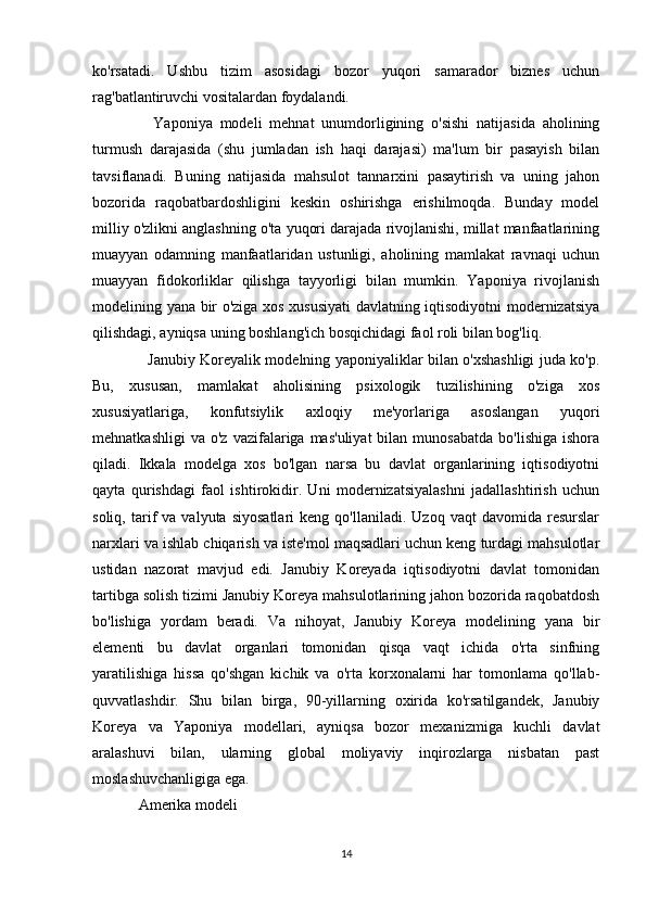 ko'rsatadi.   Ushbu   tizim   asosidagi   bozor   yuqori   samarador   biznes   uchun
rag'batlantiruvchi vositalardan foydalandi.
    Yaponiya   modeli   mehnat   unumdorligining   o'sishi   natijasida   aholining
turmush   darajasida   (shu   jumladan   ish   haqi   darajasi)   ma'lum   bir   pasayish   bilan
tavsiflanadi.   Buning   natijasida   mahsulot   tannarxini   pasaytirish   va   uning   jahon
bozorida   raqobatbardoshligini   keskin   oshirishga   erishilmoqda.   Bunday   model
milliy o'zlikni anglashning o'ta yuqori darajada rivojlanishi, millat manfaatlarining
muayyan   odamning   manfaatlaridan   ustunligi,   aholining   mamlakat   ravnaqi   uchun
muayyan   fidokorliklar   qilishga   tayyorligi   bilan   mumkin.   Yaponiya   rivojlanish
modelining yana bir o'ziga xos xususiyati davlatning iqtisodiyotni modernizatsiya
qilishdagi, ayniqsa uning boshlang'ich bosqichidagi faol roli bilan bog'liq.
   Janubiy Koreyalik modelning yaponiyaliklar bilan o'xshashligi juda ko'p.
Bu,   xususan,   mamlakat   aholisining   psixologik   tuzilishining   o'ziga   xos
xususiyatlariga,   konfutsiylik   axloqiy   me'yorlariga   asoslangan   yuqori
mehnatkashligi  va   o'z  vazifalariga  mas'uliyat  bilan  munosabatda  bo'lishiga   ishora
qiladi.   Ikkala   modelga   xos   bo'lgan   narsa   bu   davlat   organlarining   iqtisodiyotni
qayta   qurishdagi   faol   ishtirokidir.   Uni   modernizatsiyalashni   jadallashtirish   uchun
soliq,   tarif   va   valyuta   siyosatlari   keng  qo'llaniladi.   Uzoq   vaqt   davomida   resurslar
narxlari va ishlab chiqarish va iste'mol maqsadlari uchun keng turdagi mahsulotlar
ustidan   nazorat   mavjud   edi.   Janubiy   Koreyada   iqtisodiyotni   davlat   tomonidan
tartibga solish tizimi Janubiy Koreya mahsulotlarining jahon bozorida raqobatdosh
bo'lishiga   yordam   beradi.   Va   nihoyat,   Janubiy   Koreya   modelining   yana   bir
elementi   bu   davlat   organlari   tomonidan   qisqa   vaqt   ichida   o'rta   sinfning
yaratilishiga   hissa   qo'shgan   kichik   va   o'rta   korxonalarni   har   tomonlama   qo'llab-
quvvatlashdir.   Shu   bilan   birga,   90-yillarning   oxirida   ko'rsatilgandek,   Janubiy
Koreya   va   Yaponiya   modellari,   ayniqsa   bozor   mexanizmiga   kuchli   davlat
aralashuvi   bilan,   ularning   global   moliyaviy   inqirozlarga   nisbatan   past
moslashuvchanligiga ega.
Amerika modeli
14 