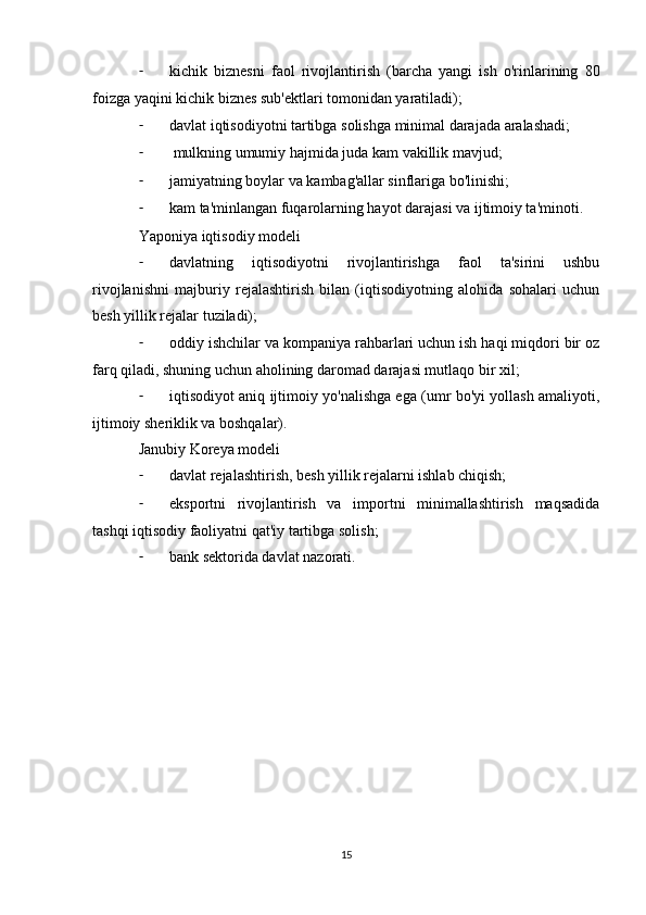 - kichik   biznesni   faol   rivojlantirish   (barcha   yangi   ish   o'rinlarining   80
foizga yaqini kichik biznes sub'ektlari tomonidan yaratiladi);
- davlat iqtisodiyotni tartibga solishga minimal darajada aralashadi;
-  mulkning umumiy hajmida juda kam vakillik mavjud;
- jamiyatning boylar va kambag'allar sinflariga bo'linishi;
- kam ta'minlangan fuqarolarning hayot darajasi va ijtimoiy ta'minoti.
Yaponiya iqtisodiy modeli
- davlatning   iqtisodiyotni   rivojlantirishga   faol   ta'sirini   ushbu
rivojlanishni   majburiy   rejalashtirish   bilan   (iqtisodiyotning   alohida   sohalari   uchun
besh yillik rejalar tuziladi);
- oddiy ishchilar va kompaniya rahbarlari uchun ish haqi miqdori bir oz
farq qiladi, shuning uchun aholining daromad darajasi mutlaqo bir xil;
- iqtisodiyot aniq ijtimoiy yo'nalishga ega (umr bo'yi yollash amaliyoti,
ijtimoiy sheriklik va boshqalar).
Janubiy Koreya modeli
- davlat rejalashtirish, besh yillik rejalarni ishlab chiqish;
- eksportni   rivojlantirish   va   importni   minimallashtirish   maqsadida
tashqi iqtisodiy faoliyatni qat'iy tartibga solish;
- bank sektorida davlat nazorati.
15 
