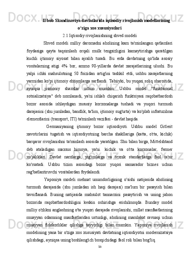 II bob Skandinaviya davlatlarida iqtisodiy rivojlanish modellarining
o ziga xos xususiyatlariʻ
2.1 Iqtisodiy rivojlanishning shved modeli
    Shved   modeli   milliy   daromadni   aholining   kam   ta'minlangan   qatlamlari
foydasiga   qayta   taqsimlash   orqali   mulk   tengsizligini   kamaytirishga   qaratilgan
kuchli   ijtimoiy   siyosat   bilan   ajralib   turadi.   Bu   erda   davlatning   qo'lida   asosiy
vositalarning   atigi   4%   bor,   ammo   90-yillarda   davlat   xarajatlarining   ulushi.   Bu
yalpi   ichki   mahsulotning   50   foizidan   ortig'ini   tashkil   etdi,   ushbu   xarajatlarning
yarmidan ko'pi ijtimoiy ehtiyojlarga sarflandi. Tabiiyki, bu yuqori soliq sharoitida,
ayniqsa   jismoniy   shaxslar   uchun   mumkin.   Ushbu   model   "funktsional
sotsializatsiya"   deb   nomlanadi,   ya'ni   ishlab   chiqarish   funktsiyasi   raqobatbardosh
bozor   asosida   ishlaydigan   xususiy   korxonalarga   tushadi   va   yuqori   turmush
darajasini (shu jumladan, bandlik, ta'lim, ijtimoiy sug'urta) va ko'plab infratuzilma
elementlarini (transport, ITI) ta'minlash vazifasi - davlat haqida.
    Germaniyaning   ijtimoiy   bozor   iqtisodiyoti.   Ushbu   model   Gitlerit
xavotirlarini   tugatish   va   iqtisodiyotning   barcha   shakllariga   (katta,   o'rta,   kichik)
barqaror rivojlanishni  ta'minlash asosida  yaratilgan. Shu bilan birga, Mittelshtand
deb   ataladigan   maxsus   himoya,   ya'ni.   kichik   va   o'rta   korxonalar,   fermer
xo'jaliklari.   Davlat   narxlarga,   yig'imlarga   va   texnik   standartlarga   faol   ta'sir
ko'rsatadi.   Ushbu   tizim   asosidagi   bozor   yuqori   samarador   biznes   uchun
rag'batlantiruvchi vositalardan foydalandi.
    Yaponiya   modeli   mehnat   unumdorligining   o'sishi   natijasida   aholining
turmush   darajasida   (shu   jumladan   ish   haqi   darajasi)   ma'lum   bir   pasayish   bilan
tavsiflanadi.   Buning   natijasida   mahsulot   tannarxini   pasaytirish   va   uning   jahon
bozorida   raqobatbardoshligini   keskin   oshirishga   erishilmoqda.   Bunday   model
milliy o'zlikni anglashning o'ta yuqori darajada rivojlanishi, millat manfaatlarining
muayyan   odamning   manfaatlaridan   ustunligi,   aholining   mamlakat   ravnaqi   uchun
muayyan   fidokorliklar   qilishga   tayyorligi   bilan   mumkin.   Yaponiya   rivojlanish
modelining yana bir o'ziga xos xususiyati davlatning iqtisodiyotni modernizatsiya
qilishdagi, ayniqsa uning boshlang'ich bosqichidagi faol roli bilan bog'liq.
16 