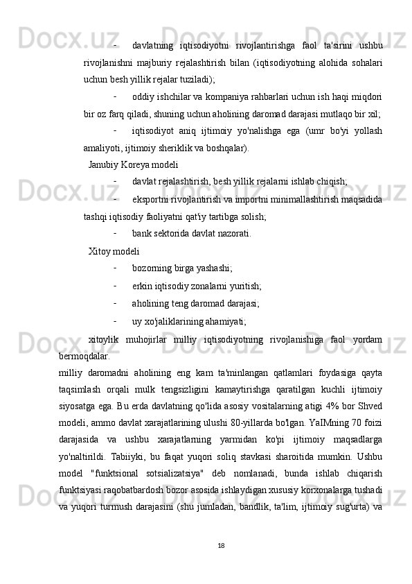 - davlatning   iqtisodiyotni   rivojlantirishga   faol   ta'sirini   ushbu
rivojlanishni   majburiy   rejalashtirish   bilan   (iqtisodiyotning   alohida   sohalari
uchun besh yillik rejalar tuziladi);
- oddiy ishchilar va kompaniya rahbarlari uchun ish haqi miqdori
bir oz farq qiladi, shuning uchun aholining daromad darajasi mutlaqo bir xil;
- iqtisodiyot   aniq   ijtimoiy   yo'nalishga   ega   (umr   bo'yi   yollash
amaliyoti, ijtimoiy sheriklik va boshqalar).
Janubiy Koreya modeli
- davlat rejalashtirish, besh yillik rejalarni ishlab chiqish;
- eksportni rivojlantirish va importni minimallashtirish maqsadida
tashqi iqtisodiy faoliyatni qat'iy tartibga solish;
- bank sektorida davlat nazorati.
Xitoy modeli
- bozorning birga yashashi;
- erkin iqtisodiy zonalarni yuritish;
- aholining teng daromad darajasi;
- uy xo'jaliklarining ahamiyati;
xitoylik   muhojirlar   milliy   iqtisodiyotning   rivojlanishiga   faol   yordam
bermoqdalar.
milliy   daromadni   aholining   eng   kam   ta'minlangan   qatlamlari   foydasiga   qayta
taqsimlash   orqali   mulk   tengsizligini   kamaytirishga   qaratilgan   kuchli   ijtimoiy
siyosatga ega. Bu erda davlatning qo'lida asosiy vositalarning atigi 4% bor Shved
modeli, ammo davlat xarajatlarining ulushi 80-yillarda bo'lgan. YaIMning 70 foizi
darajasida   va   ushbu   xarajatlarning   yarmidan   ko'pi   ijtimoiy   maqsadlarga
yo'naltirildi.   Tabiiyki,   bu   faqat   yuqori   soliq   stavkasi   sharoitida   mumkin.   Ushbu
model   "funktsional   sotsializatsiya"   deb   nomlanadi,   bunda   ishlab   chiqarish
funktsiyasi raqobatbardosh bozor asosida ishlaydigan xususiy korxonalarga tushadi
va   yuqori   turmush   darajasini   (shu   jumladan,   bandlik,   ta'lim,   ijtimoiy   sug'urta)   va
18 