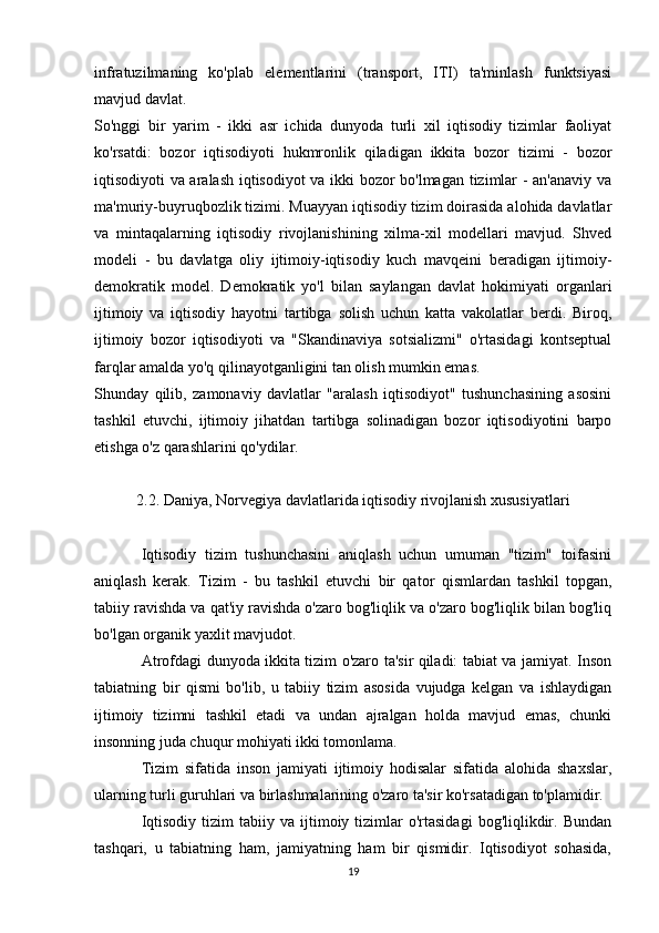 infratuzilmaning   ko'plab   elementlarini   (transport,   ITI)   ta'minlash   funktsiyasi
mavjud davlat.
So'nggi   bir   yarim   -   ikki   asr   ichida   dunyoda   turli   xil   iqtisodiy   tizimlar   faoliyat
ko'rsatdi:   bozor   iqtisodiyoti   hukmronlik   qiladigan   ikkita   bozor   tizimi   -   bozor
iqtisodiyoti va aralash iqtisodiyot  va ikki bozor bo'lmagan tizimlar - an'anaviy va
ma'muriy-buyruqbozlik tizimi. Muayyan iqtisodiy tizim doirasida alohida davlatlar
va   mintaqalarning   iqtisodiy   rivojlanishining   xilma-xil   modellari   mavjud.   Shved
modeli   -   bu   davlatga   oliy   ijtimoiy-iqtisodiy   kuch   mavqeini   beradigan   ijtimoiy-
demokratik   model.   Demokratik   yo'l   bilan   saylangan   davlat   hokimiyati   organlari
ijtimoiy   va   iqtisodiy   hayotni   tartibga   solish   uchun   katta   vakolatlar   berdi.   Biroq,
ijtimoiy   bozor   iqtisodiyoti   va   "Skandinaviya   sotsializmi"   o'rtasidagi   kontseptual
farqlar amalda yo'q qilinayotganligini tan olish mumkin emas.
Shunday   qilib,   zamonaviy   davlatlar   "aralash   iqtisodiyot"   tushunchasining   asosini
tashkil   etuvchi,   ijtimoiy   jihatdan   tartibga   solinadigan   bozor   iqtisodiyotini   barpo
etishga o'z qarashlarini qo'ydilar.
2.2. Daniya, Norvegiya davlatlarida iqtisodiy rivojlanish xususiyatlari
Iqtisodiy   tizim   tushunchasini   aniqlash   uchun   umuman   "tizim"   toifasini
aniqlash   kerak.   Tizim   -   bu   tashkil   etuvchi   bir   qator   qismlardan   tashkil   topgan,
tabiiy ravishda va qat'iy ravishda o'zaro bog'liqlik va o'zaro bog'liqlik bilan bog'liq
bo'lgan organik yaxlit mavjudot.
Atrofdagi dunyoda ikkita tizim o'zaro ta'sir qiladi: tabiat va jamiyat. Inson
tabiatning   bir   qismi   bo'lib,   u   tabiiy   tizim   asosida   vujudga   kelgan   va   ishlaydigan
ijtimoiy   tizimni   tashkil   etadi   va   undan   ajralgan   holda   mavjud   emas,   chunki
insonning juda chuqur mohiyati ikki tomonlama.
Tizim   sifatida   inson   jamiyati   ijtimoiy   hodisalar   sifatida   alohida   shaxslar,
ularning turli guruhlari va birlashmalarining o'zaro ta'sir ko'rsatadigan to'plamidir.
Iqtisodiy   tizim  tabiiy  va   ijtimoiy  tizimlar   o'rtasidagi   bog'liqlikdir.  Bundan
tashqari,   u   tabiatning   ham,   jamiyatning   ham   bir   qismidir.   Iqtisodiyot   sohasida,
19 