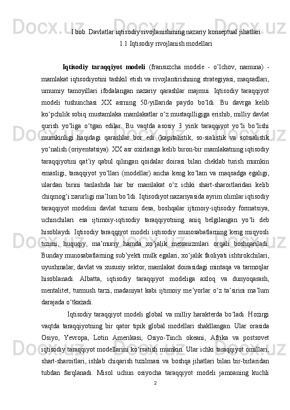 I bob. Davlatlar iqtisodiy rivojlanishining nazariy konseptual jihatlari
1.1 Iqtisodiy rivojlanish modellari
Iqtisodiy   taraqqiyot   modeli   (fransuzcha   modele   -   o’lchov,   namuna)   -
mamlakat iqtisodiyotini tashkil etish va rivojlantirishning strategiyasi, maqsadlari,
umumiy   tamoyillari   ifodalangan   nazariy   qarashlar   majmui.   Iqtisodiy   taraqqiyot
modeli   tushunchasi   XX   asrning   50-yillarida   paydo   bo ldi.   Bu   davrga   kelibʻ
ko pchilik sobiq mustamlaka mamlakatlar o z mustaqilligiga erishib, milliy davlat	
ʻ ʻ
qurish   yo liga   o tgan   edilar.   Bu   vaqtda   asosiy   3   yirik   taraqqiyot   yo li   bo lishi	
ʻ ʻ ʻ ʻ
mumkinligi   haqidagi   qarashlar   bor   edi   (kapitalistik,   so-sialistik   va   sotsialistik
yo nalish (oriyentatsiya). XX asr oxirlariga kelib biron-bir mamlakatning iqtisodiy	
ʻ
taraqqiyotini   qat iy   qabul   qilingan   qoidalar   doirasi   bilan   cheklab   turish   mumkin	
ʼ
emasligi,   taraqqiyot   yo llari   (modellar)   ancha   keng   ko lam   va   maqsadga   egaligi,	
ʻ ʻ
ulardan   birini   tanlashda   har   bir   mamlakat   o z   ichki   shart-sharoitlaridan   kelib	
ʻ
chiqmog i zarurligi ma lum bo ldi. Iqtisodiyot nazariyasida ayrim olimlar iqtisodiy	
ʻ ʼ ʻ
taraqqiyot   modelini   davlat   tuzumi   desa,   boshqalar   ijtimoiy-iqtisodiy   formatsiya,
uchinchilari   esa   ijtimoiy-iqtisodiy   taraqqiyotning   aniq   belgilangan   yo li   deb	
ʻ
hisoblaydi.  Iqtisodiy  taraqqiyot  modeli   iqtisodiy  munosabatlarning  keng  miqyosli
tizimi,   huquqiy,   ma muriy   hamda   xo jalik   mexanizmlari   orqali   boshqariladi.	
ʼ ʻ
Bunday munosabatlarning sub yekti mulk egalari, xo jalik faoliyati ishtirokchilari,	
ʼ ʻ
uyushmalar, davlat va xususiy sektor, mamlakat doirasidagi mintaqa va tarmoqlar
hisoblanadi.   Albatta,   iqtisodiy   taraqqiyot   modeliga   axloq   va   dunyoqarash,
mentalitet,   turmush   tarzi,   madaniyat   kabi   ijtimoiy   me yorlar   o z   ta sirini   ma lum	
ʼ ʻ ʼ ʼ
darajada o tkazadi.	
ʻ
    Iqtisodiy   taraqqiyot   modeli   global   va   milliy   harakterda   bo ladi.   Hozirgi	
ʻ
vaqtda   taraqqiyotning   bir   qator   tipik   global   modellari   shakllangan.   Ular   orasida
Osiyo,   Yevropa,   Lotin   Amerikasi,   Osiyo-Tinch   okeani,   Afrika   va   postsovet
iqtisodiy taraqqiyot modellarini ko rsatish mumkin. Ular ichki taraqqiyot omillari,	
ʻ
shart-sharoitlari,   ishlab   chiqarish   tuzilmasi   va   boshqa   jihatlari   bilan   bir-birlaridan
tubdan   farqlanadi.   Misol   uchun   osiyocha   taraqqiyot   modeli   jamoaning   kuchli
2 