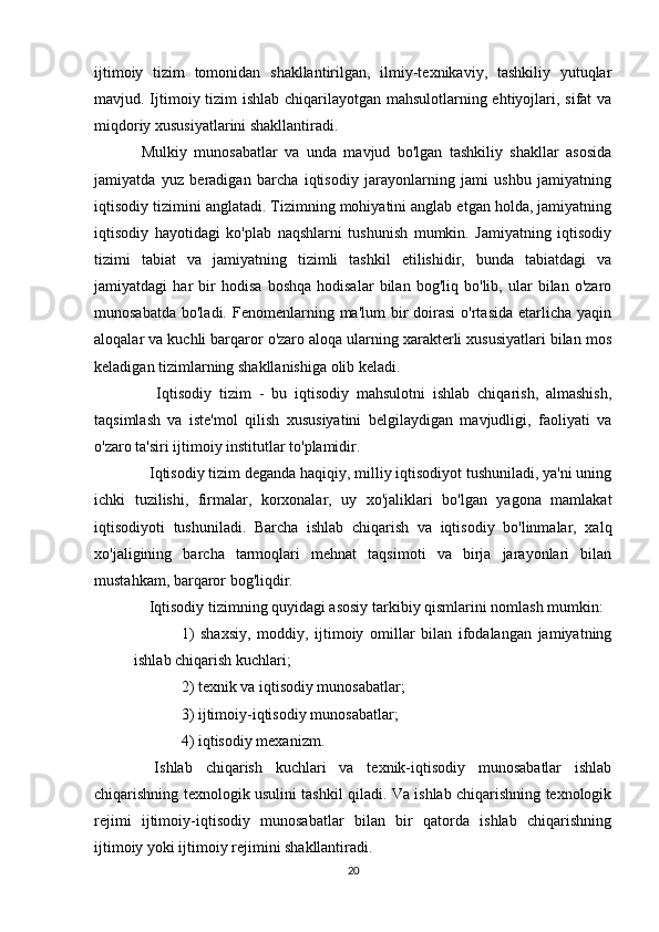 ijtimoiy   tizim   tomonidan   shakllantirilgan,   ilmiy-texnikaviy,   tashkiliy   yutuqlar
mavjud. Ijtimoiy tizim ishlab chiqarilayotgan mahsulotlarning ehtiyojlari, sifat va
miqdoriy xususiyatlarini shakllantiradi.
Mulkiy   munosabatlar   va   unda   mavjud   bo'lgan   tashkiliy   shakllar   asosida
jamiyatda   yuz   beradigan   barcha   iqtisodiy   jarayonlarning   jami   ushbu   jamiyatning
iqtisodiy tizimini anglatadi. Tizimning mohiyatini anglab etgan holda, jamiyatning
iqtisodiy   hayotidagi   ko'plab   naqshlarni   tushunish   mumkin.   Jamiyatning   iqtisodiy
tizimi   tabiat   va   jamiyatning   tizimli   tashkil   etilishidir,   bunda   tabiatdagi   va
jamiyatdagi   har   bir   hodisa   boshqa   hodisalar   bilan   bog'liq   bo'lib,   ular   bilan   o'zaro
munosabatda  bo'ladi.  Fenomenlarning ma'lum   bir   doirasi  o'rtasida  etarlicha  yaqin
aloqalar va kuchli barqaror o'zaro aloqa ularning xarakterli xususiyatlari bilan mos
keladigan tizimlarning shakllanishiga olib keladi.
    Iqtisodiy   tizim   -   bu   iqtisodiy   mahsulotni   ishlab   chiqarish,   almashish,
taqsimlash   va   iste'mol   qilish   xususiyatini   belgilaydigan   mavjudligi,   faoliyati   va
o'zaro ta'siri ijtimoiy institutlar to'plamidir.
  Iqtisodiy tizim deganda haqiqiy, milliy iqtisodiyot tushuniladi, ya'ni uning
ichki   tuzilishi,   firmalar,   korxonalar,   uy   xo'jaliklari   bo'lgan   yagona   mamlakat
iqtisodiyoti   tushuniladi.   Barcha   ishlab   chiqarish   va   iqtisodiy   bo'linmalar,   xalq
xo'jaligining   barcha   tarmoqlari   mehnat   taqsimoti   va   birja   jarayonlari   bilan
mustahkam, barqaror bog'liqdir.
  Iqtisodiy tizimning quyidagi asosiy tarkibiy qismlarini nomlash mumkin:
1)   shaxsiy,   moddiy,   ijtimoiy   omillar   bilan   ifodalangan   jamiyatning
ishlab chiqarish kuchlari;
2) texnik va iqtisodiy munosabatlar;
3) ijtimoiy-iqtisodiy munosabatlar;
4) iqtisodiy mexanizm.
  Ishlab   chiqarish   kuchlari   va   texnik-iqtisodiy   munosabatlar   ishlab
chiqarishning texnologik usulini tashkil qiladi. Va ishlab chiqarishning texnologik
rejimi   ijtimoiy-iqtisodiy   munosabatlar   bilan   bir   qatorda   ishlab   chiqarishning
ijtimoiy yoki ijtimoiy rejimini shakllantiradi.
20 