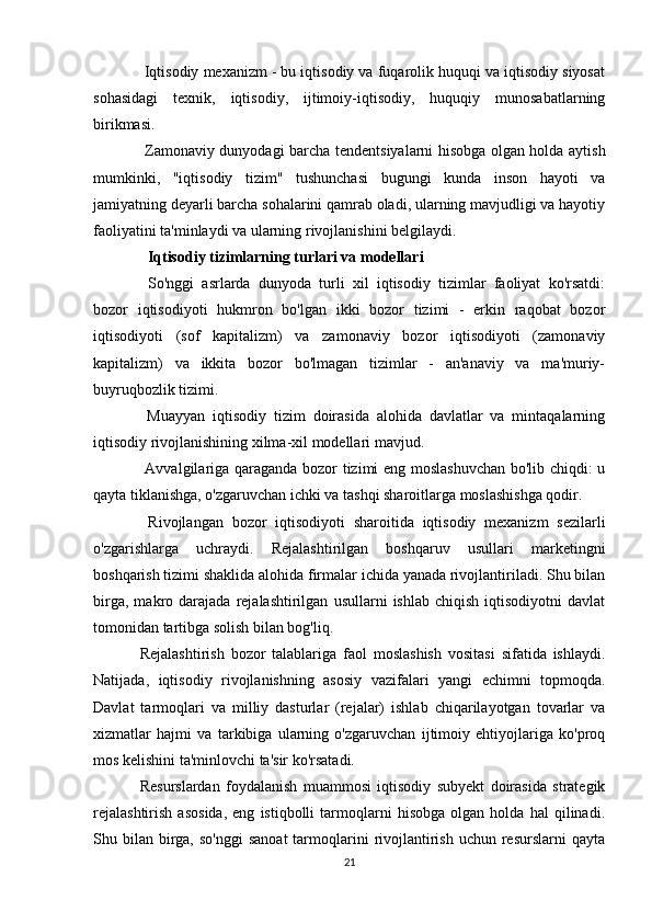  Iqtisodiy mexanizm - bu iqtisodiy va fuqarolik huquqi va iqtisodiy siyosat
sohasidagi   texnik,   iqtisodiy,   ijtimoiy-iqtisodiy,   huquqiy   munosabatlarning
birikmasi.
  Zamonaviy dunyodagi barcha tendentsiyalarni hisobga olgan holda aytish
mumkinki,   "iqtisodiy   tizim"   tushunchasi   bugungi   kunda   inson   hayoti   va
jamiyatning deyarli barcha sohalarini qamrab oladi, ularning mavjudligi va hayotiy
faoliyatini ta'minlaydi va ularning rivojlanishini belgilaydi.
   Iqtisodiy tizimlarning turlari va modellari
  So'nggi   asrlarda   dunyoda   turli   xil   iqtisodiy   tizimlar   faoliyat   ko'rsatdi:
bozor   iqtisodiyoti   hukmron   bo'lgan   ikki   bozor   tizimi   -   erkin   raqobat   bozor
iqtisodiyoti   (sof   kapitalizm)   va   zamonaviy   bozor   iqtisodiyoti   (zamonaviy
kapitalizm)   va   ikkita   bozor   bo'lmagan   tizimlar   -   an'anaviy   va   ma'muriy-
buyruqbozlik tizimi.
  Muayyan   iqtisodiy   tizim   doirasida   alohida   davlatlar   va   mintaqalarning
iqtisodiy rivojlanishining xilma-xil modellari mavjud.
  Avvalgilariga qaraganda bozor tizimi eng moslashuvchan  bo'lib chiqdi: u
qayta tiklanishga, o'zgaruvchan ichki va tashqi sharoitlarga moslashishga qodir.
  Rivojlangan   bozor   iqtisodiyoti   sharoitida   iqtisodiy   mexanizm   sezilarli
o'zgarishlarga   uchraydi.   Rejalashtirilgan   boshqaruv   usullari   marketingni
boshqarish tizimi shaklida alohida firmalar ichida yanada rivojlantiriladi. Shu bilan
birga,   makro  darajada   rejalashtirilgan   usullarni   ishlab   chiqish   iqtisodiyotni   davlat
tomonidan tartibga solish bilan bog'liq.
Rejalashtirish   bozor   talablariga   faol   moslashish   vositasi   sifatida   ishlaydi.
Natijada,   iqtisodiy   rivojlanishning   asosiy   vazifalari   yangi   echimni   topmoqda.
Davlat   tarmoqlari   va   milliy   dasturlar   (rejalar)   ishlab   chiqarilayotgan   tovarlar   va
xizmatlar   hajmi   va   tarkibiga   ularning   o'zgaruvchan   ijtimoiy   ehtiyojlariga   ko'proq
mos kelishini ta'minlovchi ta'sir ko'rsatadi.
Resurslardan   foydalanish   muammosi   iqtisodiy   subyekt   doirasida   strategik
rejalashtirish   asosida,   eng   istiqbolli   tarmoqlarni   hisobga   olgan   holda   hal   qilinadi.
Shu bilan  birga,  so'nggi   sanoat  tarmoqlarini   rivojlantirish  uchun resurslarni   qayta
21 