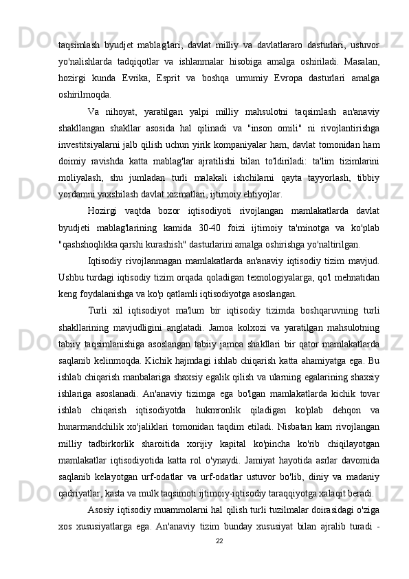 taqsimlash   byudjet   mablag'lari,   davlat   milliy   va   davlatlararo   dasturlari,   ustuvor
yo'nalishlarda   tadqiqotlar   va   ishlanmalar   hisobiga   amalga   oshiriladi.   Masalan,
hozirgi   kunda   Evrika,   Esprit   va   boshqa   umumiy   Evropa   dasturlari   amalga
oshirilmoqda.
Va   nihoyat,   yaratilgan   yalpi   milliy   mahsulotni   taqsimlash   an'anaviy
shakllangan   shakllar   asosida   hal   qilinadi   va   "inson   omili"   ni   rivojlantirishga
investitsiyalarni jalb qilish uchun yirik kompaniyalar ham, davlat tomonidan ham
doimiy   ravishda   katta   mablag'lar   ajratilishi   bilan   to'ldiriladi:   ta'lim   tizimlarini
moliyalash,   shu   jumladan   turli   malakali   ishchilarni   qayta   tayyorlash,   tibbiy
yordamni yaxshilash davlat xizmatlari, ijtimoiy ehtiyojlar.
Hozirgi   vaqtda   bozor   iqtisodiyoti   rivojlangan   mamlakatlarda   davlat
byudjeti   mablag'larining   kamida   30-40   foizi   ijtimoiy   ta'minotga   va   ko'plab
"qashshoqlikka qarshi kurashish" dasturlarini amalga oshirishga yo'naltirilgan.
Iqtisodiy   rivojlanmagan   mamlakatlarda   an'anaviy   iqtisodiy   tizim   mavjud.
Ushbu turdagi iqtisodiy tizim orqada qoladigan texnologiyalarga, qo'l mehnatidan
keng foydalanishga va ko'p qatlamli iqtisodiyotga asoslangan.
Turli   xil   iqtisodiyot   ma'lum   bir   iqtisodiy   tizimda   boshqaruvning   turli
shakllarining   mavjudligini   anglatadi.   Jamoa   kolxozi   va   yaratilgan   mahsulotning
tabiiy   taqsimlanishiga   asoslangan   tabiiy   jamoa   shakllari   bir   qator   mamlakatlarda
saqlanib   kelinmoqda.   Kichik  hajmdagi   ishlab   chiqarish   katta   ahamiyatga   ega.   Bu
ishlab chiqarish manbalariga shaxsiy egalik qilish va ularning egalarining shaxsiy
ishlariga   asoslanadi.   An'anaviy   tizimga   ega   bo'lgan   mamlakatlarda   kichik   tovar
ishlab   chiqarish   iqtisodiyotda   hukmronlik   qiladigan   ko'plab   dehqon   va
hunarmandchilik   xo'jaliklari   tomonidan   taqdim   etiladi.   Nisbatan   kam   rivojlangan
milliy   tadbirkorlik   sharoitida   xorijiy   kapital   ko'pincha   ko'rib   chiqilayotgan
mamlakatlar   iqtisodiyotida   katta   rol   o'ynaydi.   Jamiyat   hayotida   asrlar   davomida
saqlanib   kelayotgan   urf-odatlar   va   urf-odatlar   ustuvor   bo'lib,   diniy   va   madaniy
qadriyatlar, kasta va mulk taqsimoti ijtimoiy-iqtisodiy taraqqiyotga xalaqit beradi.
Asosiy iqtisodiy muammolarni hal qilish turli tuzilmalar doirasidagi o'ziga
xos   xususiyatlarga   ega.   An'anaviy   tizim   bunday   xususiyat   bilan   ajralib   turadi   -
22 