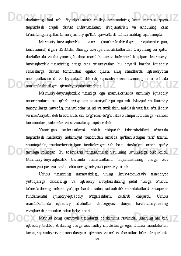 davlatning   faol   roli.   Byudjet   orqali   milliy   daromadning   katta   qismini   qayta
taqsimlash   orqali   davlat   infratuzilmani   rivojlantirish   va   aholining   kam
ta'minlangan qatlamlarini ijtimoiy qo'llab-quvvatlash uchun mablag 'ajratmoqda.
Ma'muriy-buyruqbozlik   tizimi   (markazlashtirilgan,   rejalashtirilgan,
kommunist)   ilgari   SSSRda,   Sharqiy   Evropa   mamlakatlarida,   Osiyoning   bir   qator
davlatlarida   va   dunyoning   boshqa   mamlakatlarida   hukmronlik   qilgan.   Ma'muriy-
buyruqbozlik   tizimining   o'ziga   xos   xususiyatlari   bu   deyarli   barcha   iqtisodiy
resurslarga   davlat   tomonidan   egalik   qilish,   aniq   shakllarda   iqtisodiyotni
monopollashtirish   va   byurokratlashtirish,   iqtisodiy   mexanizmning   asosi   sifatida
markazlashtirilgan iqtisodiy rejalashtirishdir.
Ma'muriy-buyruqbozlik   tizimiga   ega   mamlakatlarda   umumiy   iqtisodiy
muammolarni   hal   qilish   o'ziga   xos   xususiyatlarga   ega   edi.   Mavjud   mafkuraviy
tamoyillarga muvofiq, mahsulotlar hajmi va tuzilishini aniqlash vazifasi o'ta jiddiy
va mas'uliyatli deb hisoblanib, uni to'g'ridan-to'g'ri ishlab chiqaruvchilarga - sanoat
korxonalari, kolxozlar va sovxozlarga topshirishdi.
Yaratilgan   mahsulotlarni   ishlab   chiqarish   ishtirokchilari   o'rtasida
taqsimlash   markaziy   hokimiyat   tomonidan   amalda   qo'llaniladigan   tarif   tizimi,
shuningdek,   markazlashtirilgan   tasdiqlangan   ish   haqi   stavkalari   orqali   qat'iy
tartibga   solingan.   Bu   to'lovlarni   tenglashtirish   usulining   ustunligiga   olib   keldi.
Ma'muriy-buyruqbozlik   tizimida   mahsulotlarni   taqsimlashning   o'ziga   xos
xususiyati partiya-davlat elitasining imtiyozli pozitsiyasi edi.
Ushbu   tizimning   samarasizligi,   uning   ilmiy-texnikaviy   taraqqiyot
yutuqlariga   daxlsizligi   va   iqtisodiy   rivojlanishning   jadal   turiga   o'tishni
ta'minlashning   imkoni   yo'qligi   barcha   sobiq   sotsialistik   mamlakatlarda   muqarrar
fundamental   ijtimoiy-iqtisodiy   o'zgarishlarni   keltirib   chiqardi.   Ushbu
mamlakatlarda   iqtisodiy   islohotlar   strategiyasi   dunyo   tsivilizatsiyasining
rivojlanish qonunlari bilan belgilanadi.
Mavjud   keng   qamrovli   tizimlarga   qo'shimcha   ravishda,   ularning   har   biri
iqtisodiy   tashkil   etishning   o'ziga   xos   milliy   modellariga   ega,   chunki   mamlakatlar
tarixi, iqtisodiy rivojlanish darajasi, ijtimoiy va milliy sharoitlari bilan farq qiladi.
23 