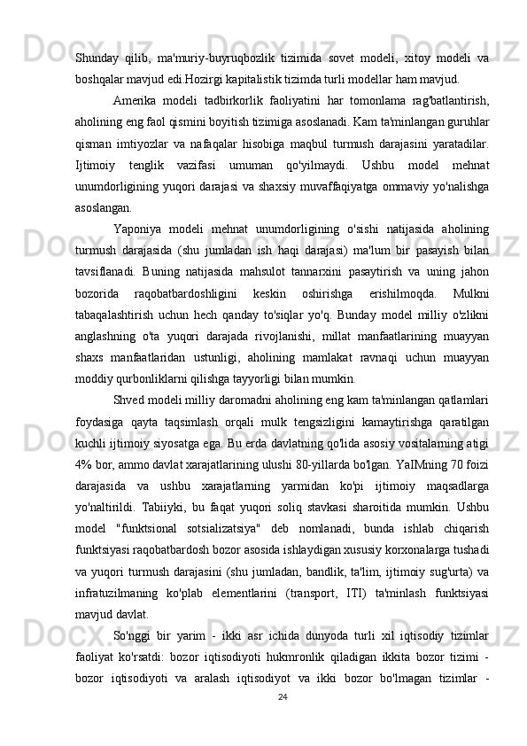 Shunday   qilib,   ma'muriy-buyruqbozlik   tizimida   sovet   modeli,   xitoy   modeli   va
boshqalar mavjud edi.Hozirgi kapitalistik tizimda turli modellar ham mavjud.
Amerika   modeli   tadbirkorlik   faoliyatini   har   tomonlama   rag'batlantirish,
aholining eng faol qismini boyitish tizimiga asoslanadi. Kam ta'minlangan guruhlar
qisman   imtiyozlar   va   nafaqalar   hisobiga   maqbul   turmush   darajasini   yaratadilar.
Ijtimoiy   tenglik   vazifasi   umuman   qo'yilmaydi.   Ushbu   model   mehnat
unumdorligining yuqori  darajasi  va shaxsiy  muvaffaqiyatga  ommaviy yo'nalishga
asoslangan.
Yaponiya   modeli   mehnat   unumdorligining   o'sishi   natijasida   aholining
turmush   darajasida   (shu   jumladan   ish   haqi   darajasi)   ma'lum   bir   pasayish   bilan
tavsiflanadi.   Buning   natijasida   mahsulot   tannarxini   pasaytirish   va   uning   jahon
bozorida   raqobatbardoshligini   keskin   oshirishga   erishilmoqda.   Mulkni
tabaqalashtirish   uchun   hech   qanday   to'siqlar   yo'q.   Bunday   model   milliy   o'zlikni
anglashning   o'ta   yuqori   darajada   rivojlanishi,   millat   manfaatlarining   muayyan
shaxs   manfaatlaridan   ustunligi,   aholining   mamlakat   ravnaqi   uchun   muayyan
moddiy qurbonliklarni qilishga tayyorligi bilan mumkin.
Shved modeli milliy daromadni aholining eng kam ta'minlangan qatlamlari
foydasiga   qayta   taqsimlash   orqali   mulk   tengsizligini   kamaytirishga   qaratilgan
kuchli ijtimoiy siyosatga ega. Bu erda davlatning qo'lida asosiy vositalarning atigi
4% bor, ammo davlat xarajatlarining ulushi 80-yillarda bo'lgan. YaIMning 70 foizi
darajasida   va   ushbu   xarajatlarning   yarmidan   ko'pi   ijtimoiy   maqsadlarga
yo'naltirildi.   Tabiiyki,   bu   faqat   yuqori   soliq   stavkasi   sharoitida   mumkin.   Ushbu
model   "funktsional   sotsializatsiya"   deb   nomlanadi,   bunda   ishlab   chiqarish
funktsiyasi raqobatbardosh bozor asosida ishlaydigan xususiy korxonalarga tushadi
va   yuqori   turmush   darajasini   (shu   jumladan,   bandlik,   ta'lim,   ijtimoiy   sug'urta)   va
infratuzilmaning   ko'plab   elementlarini   (transport,   ITI)   ta'minlash   funktsiyasi
mavjud davlat.
So'nggi   bir   yarim   -   ikki   asr   ichida   dunyoda   turli   xil   iqtisodiy   tizimlar
faoliyat   ko'rsatdi:   bozor   iqtisodiyoti   hukmronlik   qiladigan   ikkita   bozor   tizimi   -
bozor   iqtisodiyoti   va   aralash   iqtisodiyot   va   ikki   bozor   bo'lmagan   tizimlar   -
24 