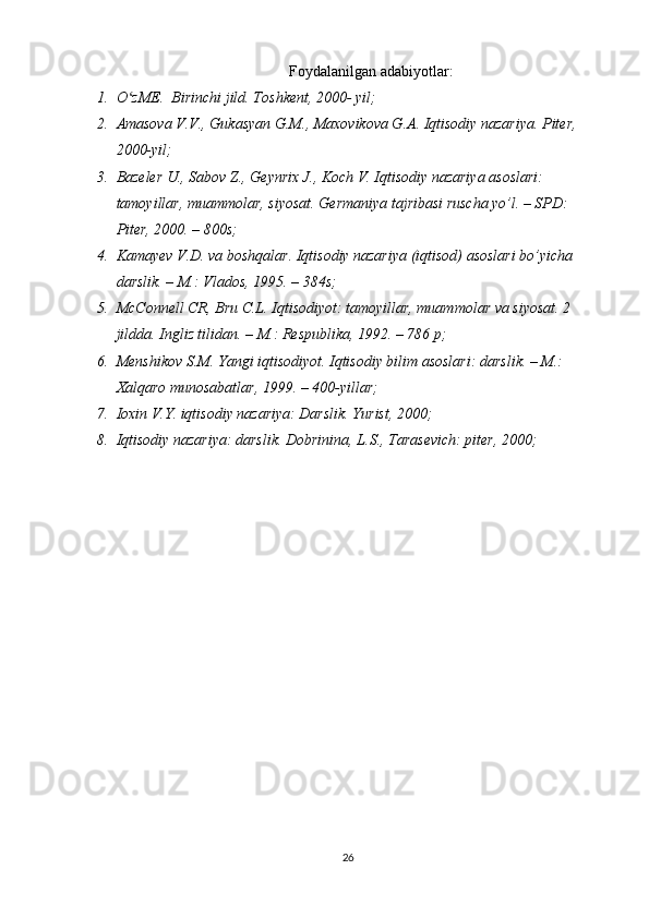 Foydalanilgan adabiyotlar:
1. O zME.  Birinchi jild. Toshkent, 2000- yil;ʻ
2. Amasova V.V., Gukasyan G.M., Maxovikova G.A. Iqtisodiy nazariya. Piter, 
2000-yil;
3. Bazeler U., Sabov Z., Geynrix J., Koch V. Iqtisodiy nazariya asoslari: 
tamoyillar, muammolar, siyosat. Germaniya tajribasi ruscha yo’l. – SPD: 
Piter, 2000. – 800s;
4. Kamayev V.D. va boshqalar. Iqtisodiy nazariya (iqtisod) asoslari bo’yicha 
darslik. – M.: Vlados, 1995. – 384s;
5. McConnell CR, Bru C.L. Iqtisodiyot: tamoyillar, muammolar va siyosat. 2 
jildda. Ingliz tilidan. – M.: Respublika, 1992. – 786 p;
6. Menshikov S.M. Yangi iqtisodiyot. Iqtisodiy bilim asoslari: darslik. – M.: 
Xalqaro munosabatlar, 1999. – 400-yillar;
7. Ioxin V.Y. iqtisodiy nazariya: Darslik. Yurist, 2000;
8. Iqtisodiy nazariya: darslik. Dobrinina, L.S., Tarasevich: piter, 2000;
26 