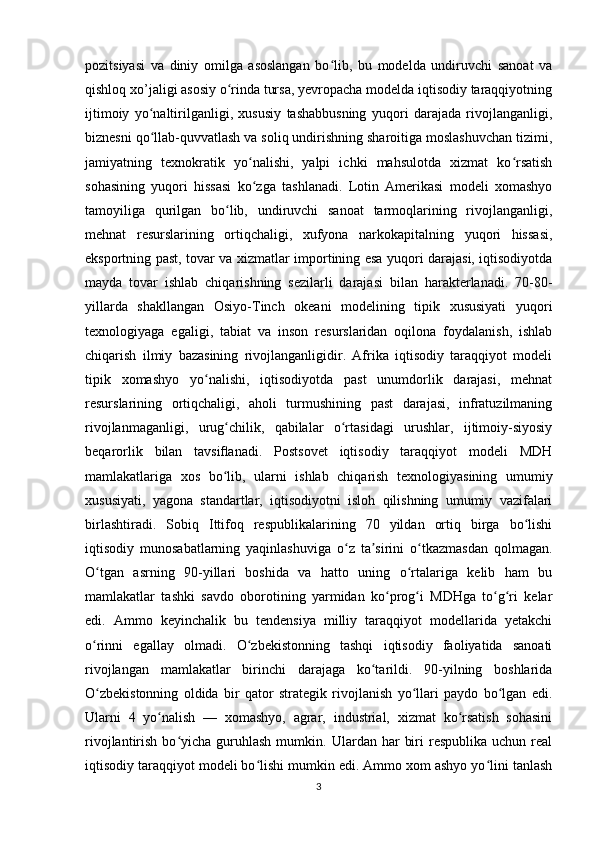 pozitsiyasi   va   diniy   omilga   asoslangan   bo lib,   bu   modelda   undiruvchi   sanoat   vaʻ
qishloq xo’jaligi asosiy o rinda tursa, yevropacha modelda iqtisodiy taraqqiyotning	
ʻ
ijtimoiy   yo naltirilganligi,   xususiy   tashabbusning   yuqori   darajada   rivojlanganligi,	
ʻ
biznesni qo llab-quvvatlash va soliq undirishning sharoitiga moslashuvchan tizimi,
ʻ
jamiyatning   texnokratik   yo nalishi,   yalpi   ichki   mahsulotda   xizmat   ko rsatish	
ʻ ʻ
sohasining   yuqori   hissasi   ko zga   tashlanadi.   Lotin   Amerikasi   modeli   xomashyo
ʻ
tamoyiliga   qurilgan   bo lib,   undiruvchi   sanoat   tarmoqlarining   rivojlanganligi,	
ʻ
mehnat   resurslarining   ortiqchaligi,   xufyona   narkokapitalning   yuqori   hissasi,
eksportning past, tovar va xizmatlar importining esa yuqori darajasi, iqtisodiyotda
mayda   tovar   ishlab   chiqarishning   sezilarli   darajasi   bilan   harakterlanadi.   70-80-
yillarda   shakllangan   Osiyo-Tinch   okeani   modelining   tipik   xususiyati   yuqori
texnologiyaga   egaligi,   tabiat   va   inson   resurslaridan   oqilona   foydalanish,   ishlab
chiqarish   ilmiy   bazasining   rivojlanganligidir.   Afrika   iqtisodiy   taraqqiyot   modeli
tipik   xomashyo   yo nalishi,   iqtisodiyotda   past   unumdorlik   darajasi,   mehnat	
ʻ
resurslarining   ortiqchaligi,   aholi   turmushining   past   darajasi,   infratuzilmaning
rivojlanmaganligi,   urug chilik,   qabilalar   o rtasidagi   urushlar,   ijtimoiy-siyosiy	
ʻ ʻ
beqarorlik   bilan   tavsiﬂanadi.   Postsovet   iqtisodiy   taraqqiyot   modeli   MDH
mamlakatlariga   xos   bo lib,   ularni   ishlab   chiqarish   texnologiyasining   umumiy
ʻ
xususiyati,   yagona   standartlar,   iqtisodiyotni   isloh   qilishning   umumiy   vazifalari
birlashtiradi.   Sobiq   Ittifoq   respublikalarining   70   yildan   ortiq   birga   bo lishi	
ʻ
iqtisodiy   munosabatlarning   yaqinlashuviga   o z   ta sirini   o tkazmasdan   qolmagan.	
ʻ ʼ ʻ
O tgan   asrning   90-yillari   boshida   va   hatto   uning   o rtalariga   kelib   ham   bu	
ʻ ʻ
mamlakatlar   tashki   savdo   oborotining   yarmidan   ko prog i   MDHga   to g ri   kelar	
ʻ ʻ ʻ ʻ
edi.   Ammo   keyinchalik   bu   tendensiya   milliy   taraqqiyot   modellarida   yetakchi
o rinni   egallay   olmadi.   O zbekistonning   tashqi   iqtisodiy   faoliyatida   sanoati	
ʻ ʻ
rivojlangan   mamlakatlar   birinchi   darajaga   ko tarildi.   90-yilning   boshlarida	
ʻ
O zbekistonning   oldida   bir   qator   strategik   rivojlanish   yo llari   paydo   bo lgan   edi.	
ʻ ʻ ʻ
Ularni   4   yo nalish   —   xomashyo,   agrar,   industrial,   xizmat   ko rsatish   sohasini	
ʻ ʻ
rivojlantirish  bo yicha  guruhlash  mumkin.  Ulardan  har   biri   respublika  uchun  real	
ʻ
iqtisodiy taraqqiyot modeli bo lishi mumkin edi. Ammo xom ashyo yo lini tanlash	
ʻ ʻ
3 