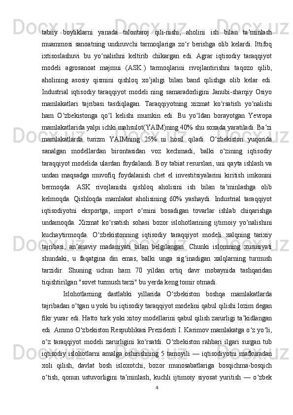 tabiiy   boyliklarni   yanada   talontaroj   qili-nishi,   aholini   ish   bilan   ta minlashʼ
muammosi   sanoatning   undiruvchi   tarmoqlariga   zo r   berishga   olib   kelardi.   Ittifoq	
ʻ
ixtisoslashuvi   bu   yo nalishni   keltirib   chikargan   edi.   Agrar   iqtisodiy   taraqqiyot	
ʻ
modeli   agrosanoat   majmui   (ASK.)   tarmoqlarini   rivojlantirishni   taqozo   qilib,
aholining   asosiy   qismini   qishloq   xo’jaligi   bilan   band   qilishga   olib   kelar   edi.
Industrial   iqtisodiy   taraqqiyot   modeli   ning   samaradorligini   Janubi-sharqiy   Osiyo
mamlakatlari   tajribasi   tasdiqlagan.   Taraqqiyotning   xizmat   ko rsatish   yo nalishi	
ʻ ʻ
ham   O zbekistonga   qo l   kelishi   mumkin   edi.   Bu   yo ldan   borayotgan   Yevropa	
ʻ ʻ ʻ
mamlakatlarida yalpi ichki mahsulot(YAIM)ning 40% shu soxada yaratiladi. Ba zi	
ʼ
mamlakatlarda   turizm   YAIMning   25%   ni   hosil   qiladi.   O zbekiston   yuqorida	
ʻ
sanalgan   modellardan   birontasidan   voz   kechmadi,   balki   o zining   iqtisodiy	
ʻ
taraqqiyot modelida ulardan foydalandi. Boy tabiat resurslari, uni qayta ishlash va
undan   maqsadga   muvoﬁq   foydalanish   chet   el   investitsiyalarini   kiritish   imkonini
bermoqda.   ASK   rivojlanishi   qishloq   aholisini   ish   bilan   ta minlashga   olib
ʼ
kelmoqda.   Qishloqda   mamlakat   aholisining   60%   yashaydi.   Industrial   taraqqiyot
iqtisodiyotni   eksportga,   import   o rnini   bosadigan   tovarlar   ishlab   chiqarishga	
ʻ
undamoqda.   Xizmat   ko rsatish   sohasi   bozor   islohotlarining   ijtimoiy   yo nalishini	
ʻ ʻ
kuchaytirmoqda.   O zbekistonning   iqtisodiy   taraqqiyot   modeli   xalqning   tarixiy	
ʻ
tajribasi,   an anaviy   madaniyati   bilan   belgilangan.   Chunki   islomning   xususiyati	
ʼ
shundaki,   u   faqatgina   din   emas,   balki   unga   sig inadigan   xalqlarning   turmush	
ʻ
tarzidir.   Shuning   uchun   ham   70   yildan   ortiq   davr   mobaynida   tashqaridan
tiqishtirilgan "sovet turmush tarzi" bu yerda keng tomir otmadi.
Islohotlarning   dastlabki   yillarida   O zbekiston   boshqa   mamlakatlarda	
ʻ
tajribadan o tgan u yoki bu iqtisodiy taraqqiyot modelini qabul qilishi lozim degan	
ʻ
ﬁkr yurar edi. Hatto turk yoki xitoy modellarini qabul qilish zarurligi ta kidlangan	
ʼ
edi. Ammo O zbekiston Respublikasi Prezidenti I. Karimov mamlakatga o z yo li,	
ʻ ʻ ʻ
o z   taraqqiyot   modeli   zarurligini   ko rsatdi.   O zbekiston   rahbari   ilgari   surgan   tub	
ʻ ʻ ʻ
iqtisodiy  islohotlarni   amalga  oshirishning  5  tamoyili  —  iqtisodiyotni  mafkuradan
xoli   qilish,   davlat   bosh   isloxotchi,   bozor   munosabatlariga   bosqichma-bosqich
o tish,   qonun   ustuvorligini   ta minlash,   kuchli   ijtimoiy   siyosat   yuritish   —   o zbek
ʻ ʼ ʻ
4 