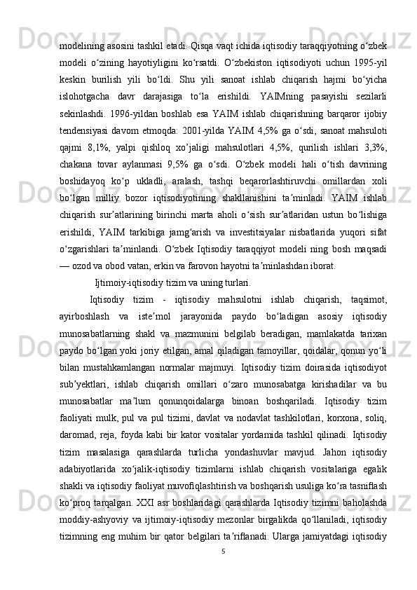 modelining asosini tashkil etadi. Qisqa vaqt ichida iqtisodiy taraqqiyotning o zbekʻ
modeli   o zining   hayotiyligini   ko rsatdi.   O zbekiston   iqtisodiyoti   uchun   1995-yil	
ʻ ʻ ʻ
keskin   burilish   yili   bo ldi.   Shu   yili   sanoat   ishlab   chiqarish   hajmi   bo yicha	
ʻ ʻ
islohotgacha   davr   darajasiga   to la   erishildi.   YAIMning   pasayishi   sezilarli	
ʻ
sekinlashdi.   1996-yildan   boshlab   esa   YAIM   ishlab   chiqarishning   barqaror   ijobiy
tendensiyasi   davom   etmoqda:   2001-yilda   YAIM   4,5%   ga  o sdi,   sanoat   mahsuloti	
ʻ
qajmi   8,1%,   yalpi   qishloq   xo’jaligi   mahsulotlari   4,5%,   qurilish   ishlari   3,3%,
chakana   tovar   aylanmasi   9,5%   ga   o sdi.   O zbek   modeli   hali   o tish   davrining	
ʻ ʻ ʻ
boshidayoq   ko p   ukladli,   aralash,   tashqi   beqarorlashtiruvchi   omillardan   xoli	
ʻ
bo lgan   milliy   bozor   iqtisodiyotining   shakllanishini   ta minladi.   YAIM   ishlab	
ʻ ʼ
chiqarish   sur atlarining   birinchi   marta   aholi   o sish   sur atlaridan   ustun   bo lishiga	
ʼ ʻ ʼ ʻ
erishildi,   YAIM   tarkibiga   jamg arish   va   investitsiyalar   nisbatlarida   yuqori   sifat	
ʻ
o zgarishlari   ta minlandi.   O zbek   Iqtisodiy   taraqqiyot   modeli   ning   bosh   maqsadi	
ʻ ʼ ʻ
— ozod va obod vatan, erkin va farovon hayotni ta minlashdan iborat.	
ʼ
  Ijtimoiy-iqtisodiy tizim va uning turlari.
Iqtisodiy   tizim   -   iqtisodiy   mahsulotni   ishlab   chiqarish,   taqsimot,
ayirboshlash   va   iste mol   jarayonida   paydo   bo ladigan   asosiy   iqtisodiy	
ʼ ʻ
munosabatlarning   shakl   va   mazmunini   belgilab   beradigan,   mamlakatda   tarixan
paydo bo lgan yoki joriy etilgan, amal qiladigan tamoyillar, qoidalar, qonun yo li	
ʻ ʻ
bilan   mustahkamlangan   normalar   majmuyi.   Iqtisodiy   tizim   doirasida   iqtisodiyot
sub yektlari,   ishlab   chiqarish   omillari   o zaro   munosabatga   kirishadilar   va   bu	
ʼ ʻ
munosabatlar   ma lum   qonunqoidalarga   binoan   boshqariladi.   Iqtisodiy   tizim	
ʼ
faoliyati   mulk,   pul   va   pul   tizimi,   davlat   va   nodavlat   tashkilotlari,   korxona,   soliq,
daromad,  reja, foyda kabi  bir  kator  vositalar  yordamida tashkil  qilinadi. Iqtisodiy
tizim   masalasiga   qarashlarda   turlicha   yondashuvlar   mavjud.   Jahon   iqtisodiy
adabiyotlarida   xo jalik-iqtisodiy   tizimlarni   ishlab   chiqarish   vositalariga   egalik
ʻ
shakli va iqtisodiy faoliyat muvoﬁqlashtirish va boshqarish usuliga ko ra tasniﬂash	
ʻ
ko proq  tarqalgan.   XXI   asr   boshlaridagi   qarashlarda   Iqtisodiy   tizimni   baholashda	
ʻ
moddiy-ashyoviy   va   ijtimoiy-iqtisodiy   mezonlar   birgalikda   qo llaniladi,   iqtisodiy	
ʻ
tizimning  eng  muhim  bir   qator   belgilari  ta riﬂanadi.  Ularga  jamiyatdagi  iqtisodiy	
ʼ
5 