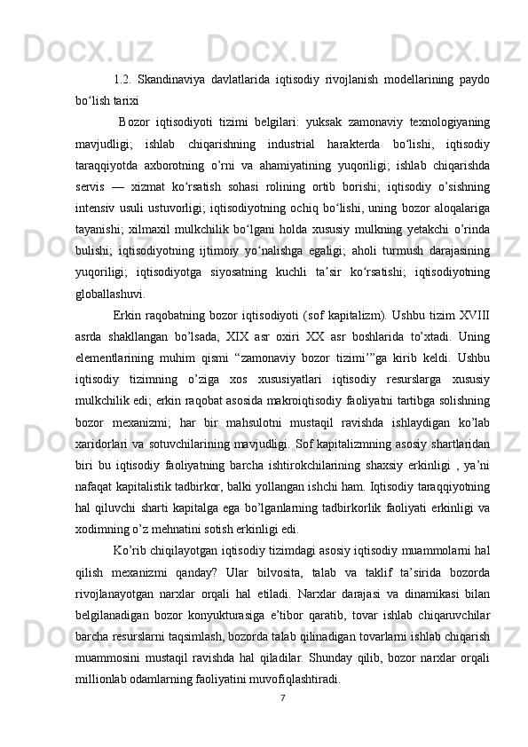 1.2.   Skandinaviya   davlatlarida   iqtisodiy   rivojlanish   modellarining   paydo
bo lish tarixiʻ
  Bozor   iqtisodiyoti   tizimi   belgilari:   yuksak   zamonaviy   texnologiyaning
mavjudligi;   ishlab   chiqarishning   industrial   harakterda   bo lishi,   iqtisodiy	
ʻ
taraqqiyotda   axborotning   o’rni   va   ahamiyatining   yuqoriligi;   ishlab   chiqarishda
servis   —   xizmat   ko rsatish   sohasi   rolining   ortib   borishi;   iqtisodiy   o’sishning	
ʻ
intensiv   usuli   ustuvorligi;   iqtisodiyotning   ochiq   bo lishi,   uning   bozor   aloqalariga	
ʻ
tayanishi;   xilmaxil   mulkchilik   bo lgani   holda   xususiy   mulkning   yetakchi   o’rinda	
ʻ
bulishi;   iqtisodiyotning   ijtimoiy   yo nalishga   egaligi;   aholi   turmush   darajasining	
ʻ
yuqoriligi;   iqtisodiyotga   siyosatning   kuchli   ta sir   ko rsatishi;   iqtisodiyotning	
ʼ ʻ
globallashuvi.
Erkin   raqobatning   bozor   iqtisodiyoti   (sof   kapitalizm).   Ushbu   tizim   XVIII
asrda   shakllangan   bo’lsada,   XIX   asr   oxiri   XX   asr   boshlarida   to’xtadi.   Uning
elementlarining   muhim   qismi   “zamonaviy   bozor   tizimi’”ga   kirib   keldi.   Ushbu
iqtisodiy   tizimning   o’ziga   xos   xususiyatlari   iqtisodiy   resurslarga   xususiy
mulkchilik edi; erkin raqobat asosida makroiqtisodiy faoliyatni tartibga solishning
bozor   mexanizmi;   har   bir   mahsulotni   mustaqil   ravishda   ishlaydigan   ko’lab
xaridorlari   va   sotuvchilarining   mavjudligi.   Sof   kapitalizmning   asosiy   shartlaridan
biri   bu   iqtisodiy   faoliyatning   barcha   ishtirokchilarining   shaxsiy   erkinligi   ,   ya’ni
nafaqat kapitalistik tadbirkor, balki yollangan ishchi ham. Iqtisodiy taraqqiyotning
hal   qiluvchi   sharti   kapitalga   ega   bo’lganlarning   tadbirkorlik   faoliyati   erkinligi   va
xodimning o’z mehnatini sotish erkinligi edi.
Ko’rib chiqilayotgan iqtisodiy tizimdagi asosiy iqtisodiy muammolarni hal
qilish   mexanizmi   qanday?   Ular   bilvosita,   talab   va   taklif   ta’sirida   bozorda
rivojlanayotgan   narxlar   orqali   hal   etiladi.   Narxlar   darajasi   va   dinamikasi   bilan
belgilanadigan   bozor   konyukturasiga   e’tibor   qaratib,   tovar   ishlab   chiqaruvchilar
barcha resurslarni taqsimlash, bozorda talab qilinadigan tovarlarni ishlab chiqarish
muammosini   mustaqil   ravishda   hal   qiladilar.   Shunday   qilib,   bozor   narxlar   orqali
millionlab odamlarning faoliyatini muvofiqlashtiradi.
7 