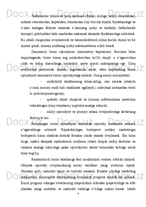 Tadbirkorlar   tobora   ko’proq   daromad   (foyda)   olishga,   tabiiy   resurslardan,
mehnat resurslaridan, kapitaldan, bilimlardan iloji boricha tejamli foydalanishga va
o’zlari   tanlagan   faoliyat   sohasida   o’zlarining   ijodiy   va   tashkiliy   (tadbirkorlik
layoqati) qobiliyatlari kabi manbadan maksimal darajada foydalanishga intilishadi.
Bu ishlab chiqarishni rivojlantirish va takomillashtirish uchun kuchli stimul bo’lib
xizmat qiladi, xususiy mulkning ijodiy imkoniyatlarini ochib beradi.
Zamonaviy   bozor   iqtisodiyoti   (zamonaviy   kapitalizm).   Barchasi   bilan
taqqoslaganda,   bozor   tizimi   eng   moslashuvchan   bo’lib   chiqdi:   u   o’zgaruvchan
ichki   va   tashqi   sharoitlarga   moslashib,   qayta   qurish   imkoniyatiga   ega.   Uzoq
evolyutsiya   jarayonida,   asosan,   yigirmanchi   asrda,   erkin   raqobatning   bozor
iqtisodiyoti zamonaviy bozor iqtisodiyotiga aylandi. Uning asosiy xususiyatlari:
- mulkchilik   shakllarining   xilma-xilligi,   ular   orasida   yetakchi
o’rinni xususiy mulk turli shakllarda egallaydi ( individual mehnatdan tortib
to yirik korporativgacha);
- qudratli   ishlab   chiqarish   va   ijtimoiy   infratuzilmani   yaratishni
tezlashtirgan ilmiy-texnikaviy inqilobni amalga oshirish;
- milliy iqtisodiyot  va  ijtimoiy sohani  rivojlantirishga davlatning
faolroq ta’siri.
Rivojlangan   bozor   iqtisodiyoti   sharoitida   iqtisodiy   mexanizm   sezilarli
o’zgarishlarga   uchraydi.   Rejalashtirilgan   boshqaruv   usullari   marketingni
boshqarish   tizimi   shaklida   alohida   firmalar   ichida   yanada   rivojlanadi.   Shu   bilan
birga,   makro   darajada   rejalashtirish   usullarini   ishlab   chiqish   milliy   dasturlar   va
rejalarni   amalga   oshirishga   qadar   iqtisodiyotni   davlat   tomonidan   tartibga   solish
bilan bog’liq.
Rejalashtirish  bozor  talablariga  faol  moshlashish  vositasi  sifatida ishlaydi.
Natijada   iqtisodiy   rivojlanishning   asosiy   vazifalari   yangi   yechimni   topadi.
Shunday   qilib,   mahsulot   hajmi   va   tuzilishi   masalasi   firmalar   ichidagi   marketing
tadqiqotlari,   shuningdek   extiyojlarning   rivojlanish   prognozi   asosida   hal   qilinadi.
Bozor prognozi eskirgan tovarlarning chiqarilishini oldindan qisqartirishga va sifat
jihatdan   yangi   modellar   va   mahsulot   turlariga   o’tishga   imkon   beradi.   Ishlab
8 