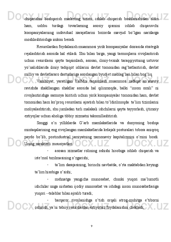 chiqarishni   boshqarish   marketing   tizimi,   ishlab   chiqarish   boshlanishidan   oldin
ham,   ushbu   turdagi   tovarlarning   asosiy   qismini   ishlab   chiqaruvchi
kompaniyalarning   individual   xarajatlarini   bozorda   mavjud   bo’lgan   narxlarga
moshlashtirishga imkon beradi.
Resurslardan foydalanish muammosi yirik kompaniyalar doirasida strategik
rejalashtirish   asosida   hal   etiladi.   Shu   bilan   birga,   yangi   tarmoqlarni   rivojlantirish
uchun   resurslarni   qayta   taqsimlash,   asosan,   ilmiy-texnik   taraqqiyotning   ustuvor
yo’nalishlarida   ilmiy   tadqiqot   ishlarini   davlat   tomonidan   rag’batlantirish,   davlat
milliy va davlatlararo dasturlariga asoslangan byudjet mablag’lari bilan bog’liq.
Vanihoyat,   yaratilgan   YaIMni   taqsimlash   muammosi   nafaqat   an’anaviy
ravishda   shakllangan   shakllar   asosida   hal   qilinmoqda,   balki   “inson   omili”   ni
rivojlantirishga sarmoya kiritish uchun yirik kompaniyalar tomonidan ham, davlat
tomonidan ham ko’proq resurslarni ajratish bilan to’ldirilmoqda: ta’lim tizimlarini
moliyalashtirish, shu jumladan turli malakali ishchilarni qayta tayyorlash, ijtimoiy
extiyojlar uchun aholiga tibbiy xizmatni takomillashtirish.
Songgi   o’n   yilliklarda   G’arb   mamlakatlarida   va   dunyoning   boshqa
mintaqalarining eng rivojlangan mamlakatlarida kelajak posturalari tobora aniqroq
paydo   bo’lib,   postindustrial   jamiyatning   zamonaviy   kapitalizmini   o’rnini   bosdi.
Uning xarakterli xususiyatlari:
- asosan   xizmatlar   rolining   oshishi   hisobiga   ishlab   chiqarish   va
iste’mol tuzilmasining o’zgarishi;
- ta’lim darajasining, birinchi navbatda, o’rta maktabdan keyingi
ta’lim hisobiga o’sishi;
- mehnatga   yangicha   munosabat,   chunki   yuqori   ma’lumotli
ishchilar  unga  nisbatan  ijodiy  munosabat   va ishdagi  inson  munosabatlariga
yuqori --talablar bilan ajralib turadi;
- barqaror   rivojlanishga   o’tish   orqali   atrog-muhitga   e’tiborni
oshirish, ya’ni tabiiy resurslardan extiyotsiz foydalanishni cheklash;
9 