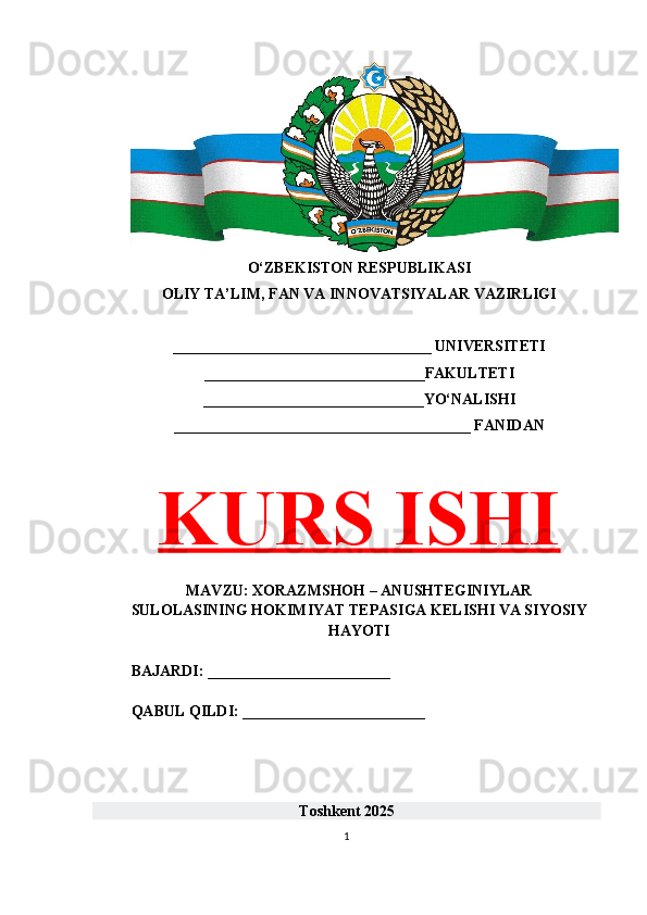 O‘ZBEKISTON RESPUBLIKASI 
OLIY TA’LIM, FAN VA INNOVATSIYALAR VAZIRLIGI
__________________________________ UNIVERSITETI
_____________________________FAKULTETI
_____________________________YO‘NALISHI
_______________________________________ FANIDAN
KURS ISHI
MAVZU: XORAZMSHOH – ANUSHTEGINIYLAR
SULOLASINING HOKIMIYAT TEPASIGA KELISHI VA SIYOSIY
HAYOTI
BAJARDI: ________________________
QABUL QILDI: ________________________
Toshkent 202 5
1 