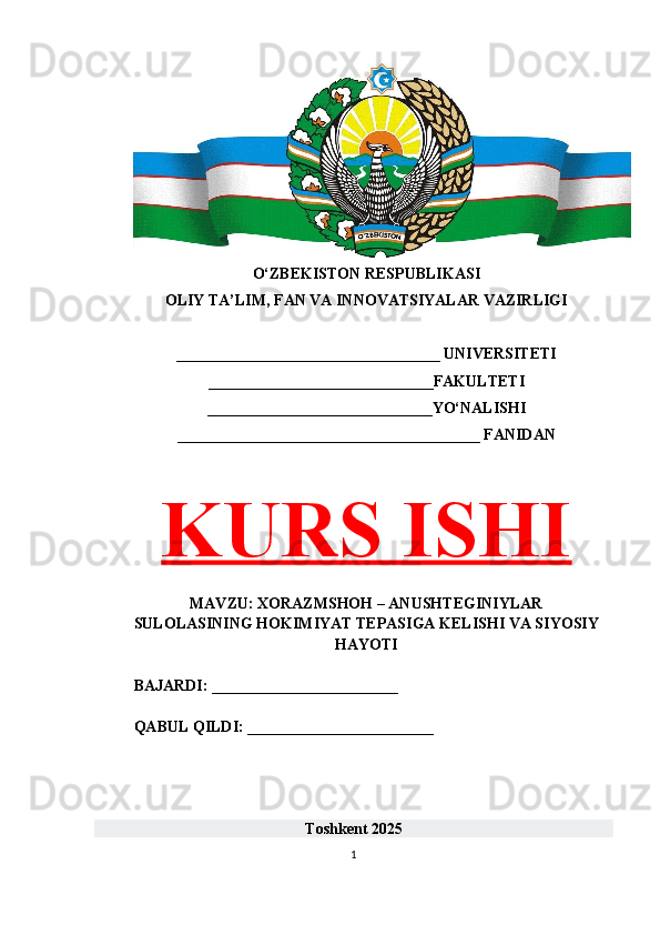 O‘ZBEKISTON RESPUBLIKASI 
OLIY TA’LIM, FAN VA INNOVATSIYALAR VAZIRLIGI
__________________________________ UNIVERSITETI
_____________________________FAKULTETI
_____________________________YO‘NALISHI
_______________________________________ FANIDAN
KURS ISHI
MAVZU: XORAZMSHOH – ANUSHTEGINIYLAR
SULOLASINING HOKIMIYAT TEPASIGA KELISHI VA SIYOSIY
HAYOTI
BAJARDI: ________________________
QABUL QILDI: ________________________
Toshkent 202 5
1