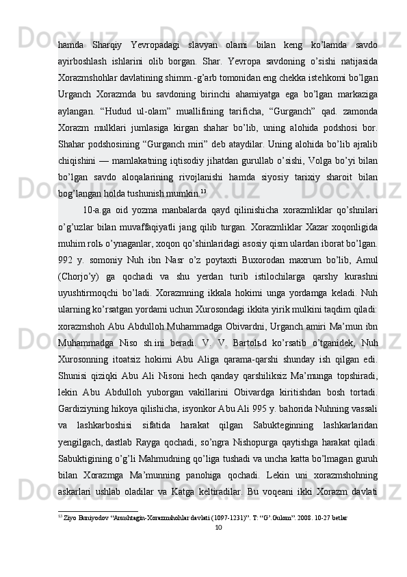 hamda   Sharqiy   Yevropadagi   slavyan   olami   bilan   keng   ko’lamda   savdo
ayirboshlash   ishlarini   olib   borgan.   Shar.   Yevropa   savdoning   o’sishi   natijasida
Xorazmshohlar davlatining shimm.-g’arb tomonidan eng chekka istehkomi bo’lgan
Urganch   Xorazmda   bu   savdoning   birinchi   ahamiyatga   ega   bo’lgan   markaziga
aylangan.   “Hudud   ul-olam”   muallifining   tarificha,   “Gurganch”   qad.   zamonda
Xorazm   mulklari   jumlasiga   kirgan   shahar   bo’lib,   uning   alohida   podshosi   bor.
Shahar   podshosining  “Gurganch   miri”  deb  ataydilar.  Uning  alohida  bo’lib  ajralib
chiqishini  —  mamlakatning  iqtisodiy  jihatdan  gurullab  o’sishi,  Volga   bo’yi  bilan
bo’lgan   savdo   aloqalarining   rivojlanishi   hamda   siyosiy   tarixiy   sharoit   bilan
bog’langan holda tushunish mumkin. 13
10-a.ga   oid   yozma   manbalarda   qayd   qilinishicha   xorazmliklar   qo’shnilari
o’g’uzlar   bilan   muvaffaqiyatli   jang   qilib   turgan.   Xorazmliklar   Xazar   xoqonligida
muhim rol ь  o’ynaganlar, xoqon qo’shinlaridagi asosiy qism ulardan iborat bo’lgan.
992   y.   somoniy   Nuh   ibn   Nasr   o’z   poytaxti   Buxorodan   maxrum   bo’lib,   Amul
(Chorjo’y)   ga   qochadi   va   shu   yerdan   turib   istilochilarga   qarshy   kurashni
uyushtirmoqchi   bo’ladi.   Xorazmning   ikkala   hokimi   unga   yordamga   keladi.   Nuh
ularning ko’rsatgan yordami uchun Xurosondagi ikkita yirik mulkini taqdim qiladi:
xorazmshoh Abu Abdulloh Muhammadga Obivardni, Urganch amiri Ma’mun ibn
Muhammadga   Niso   sh.ini   beradi.   V.   V.   Bartol ь d   ko’rsatib   o’tganidek,   Nuh
Xurosonning   itoatsiz   hokimi   Abu   Aliga   qarama-qarshi   shunday   ish   qilgan   edi.
Shunisi   qiziqki   Abu   Ali   Nisoni   hech   qanday   qarshiliksiz   Ma’munga   topshiradi,
lekin   Abu   Abdulloh   yuborgan   vakillarini   Obivardga   kiritishdan   bosh   tortadi.
Gardiziyning hikoya qilishicha, isyonkor Abu Ali 995 y. bahorida Nuhning vassali
va   lashkarboshisi   sifatida   harakat   qilgan   Sabukteginning   lashkarlaridan
yengilgach,   dastlab   Rayga   qochadi ,   so’ngra   Nishopurga   qaytishga   harakat   qiladi.
Sabuktigining o’g’li Mahmudning qo’liga tushadi va uncha katta bo’lmagan guruh
bilan   Xorazmga   Ma’munning   panohiga   qochadi.   Lekin   uni   xorazmshohning
askarlari   ushlab   oladilar   va   Katga   keltiradilar.   Bu   voqeani   ikki   Xorazm   davlati
13
  Ziyo Buniyodov “Anushtagin-Xorazmshohlar davlati (1097-1231)”. T : “ G ’. Gulom ”. 2008. 10-27  betlar
10 