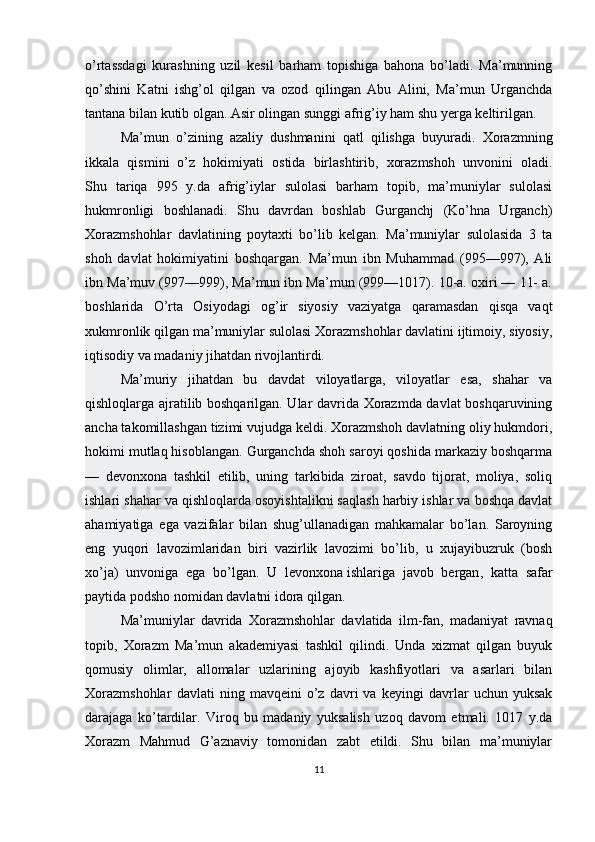 o’rtassdagi   kurashning   uzil   kesil   barham   topishiga   bahona   bo’ladi.   Ma’munning
qo’shini   Katni   ishg’ol   qilgan   va   ozod   qilingan   Abu   Alini,   Ma’mun   Urganchda
tantana bilan kutib olgan. Asir olingan sunggi afrig’iy ham shu yerga keltirilgan. 
Ma’mun   o’zining   azaliy   dushmanini   qatl   qilishga   buyuradi.   Xorazmning
ikkala   qismini   o’z   hokimiyati   ostida   birlashtirib,   xorazmshoh   unvonini   oladi.
Shu   tariqa   995   y.da   afrig’iylar   sulolasi   barham   topib,   ma’muniylar   sulolasi
hukmronligi   boshlanadi.   Shu   davrdan   boshlab   Gurganchj   (Ko’hna   Urganch)
Xorazmshohlar   davlatining   poytaxti   bo’lib   kelgan.   Ma’muniylar   sulolasida   3   ta
shoh   davlat   hokimiyatini   boshqargan.   Ma’mun   ibn   Muhammad   (995—997),   Ali
ibn Ma’muv (997—999), Ma’mun ibn Ma’mun (999—1017). 10-a. oxiri — 11- a.
boshlarida   O’rta   Osiyodagi   og’ir   siyosiy   vaziyatga   qaramasdan   qisqa   vaqt
xukmronlik qilgan ma’muniylar sulolasi Xorazmshohlar davlatini ijtimoiy, siyosiy,
iqtisodiy va madaniy jihatdan rivojlantirdi.
Ma’muriy   jihatdan   bu   davdat   viloyatlarga,   viloyatlar   esa,   shahar   va
qishloqlarga ajratilib boshqarilgan. Ular davrida Xorazmda davlat boshqaruvining
ancha takomillashgan tizimi vujudga keldi. Xorazmshoh davlatning oliy hukmdori,
hokimi mutlaq hisoblangan. Gurganchda shoh saroyi qoshida markaziy boshqarma
—   devonxona   tashkil   etilib,   uning   tarkibida   ziroat,   savdo   tijorat,   moliya,   soliq
ishlari shahar va qishloqlarda osoyishtalikni saqlash harbiy ishlar va boshqa davlat
ahamiyatiga   ega   vazifalar   bilan   shug’ullanadigan   mahkamalar   bo’lan.   Saroyning
eng   yuqori   lavozimlaridan   biri   vazirlik   lavozimi   bo’lib,   u   xujayibuzruk   (bosh
xo’ja)   unvoniga   ega   bo’lgan.   U   levonxona   ishlariga   javob   bergan ,   katta   safar
paytida podsho nomidan davlatni idora qilgan.
Ma’muniylar   davrida   Xorazmshohlar   davlatida   ilm-fan,   madaniyat   ravnaq
topib,   Xorazm   Ma’mun   akademiyasi   tashkil   qilindi.   Unda   xizmat   qilgan   buyuk
qomusiy   olimlar,   allomalar   uzlarining   ajoyib   kashfiyotlari   va   asarlari   bilan
Xorazmshohlar   davlati   ning   mavqeini   o’z   davri   va   keyingi   davrlar   uchun   yuksak
darajaga   ko’tardilar.   Viroq   bu   madaniy   yuksalish   uzoq   davom   etmali.   1017   y.da
Xorazm   Mahmud   G’aznaviy   tomonidan   zabt   etildi.   Shu   bilan   ma’muniylar
11 