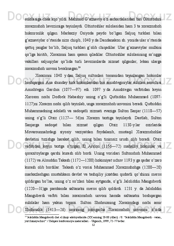 sulolasiga chek kqo’yildi. Mahmud G’aznaviy o’z sarkardalaridan biri Oltintoshni
xorazmshoh lavozimiga tayinlaydi. Oltintoshlar sulolasidan ham 3 ta xorazmshoh
hukmronlik   qilgan.   Markaziy   Osiyoda   paydo   bo’lgan   Saljuq   turklari   bilan
g’aznaviylar o’rtasida nizo chiqib, 1040 y.da Dandanakon sh. yonida ular o’rtasida
qattiq   janglar   bo’lib,   Saljuq   turklari   g’olib   chiqadilar.   Ular   g’aznaviylar   mulkini
qo’lga   kiritib,   Xorazmni   ham   qaram   qiladilar.   Oltintoshlar   sulolasining   so’ngga
vakillari   saljuqiylar   qo’lida   turli   lavozimlarda   xizmat   qilganlar,   lekan   ularga
xorazmshoh unvoni beralmagan. 14
Xorazmni   1040   y.dan   Saljuq   sultonlari   tomonidan   tayinlangan   hokimlar
boshqargan. Ana shunday turk hokimlaridan biri anushteginiylar sulolasi asoschisi
Anushtegin   Garchoi   (1077—97)   edi.   1097   y.da   Anushtegin   vafotidan   keyin
Xuroson   noibi   Dodbek   Habashiy   uning   o’g’li   Qutbiddin   Muhammad   (1097-
1127)ni Xorazm noibi qilib tayinlab, unga xorazmshoh unvonini beradi. Qutbiddin
Muhammadning   adolatli   va   sadoqatli   xizmati   evaziga   Sulton   Sanjar   (1118—57)
uning   o’g’li   Otsiz   (1127—   56)ni   Xorazm   taxtiga   tayiilaydi.   Dastlab,   Sulton
Sanjarga   sadoqat   bilan   xizmat   qilgan   Otsiz   1130-y.lar   oxirlarida
Movarounnahrdagi   siyosiy   vaziyatdan   foydalanib,   mustaqil   Xorazmshohlar
davlatini   tuzishga   harakat   qilib,   uning   bilan   tinimsiz   urush   olib   boradi.   Otsiz
vafotidan   keyin   taxtga   o’tirgan   El   Arslon   (1156—72)   mahalliy   hokimlar   va
qoraxitoylarga   qarshi   kurash   olib   bordi.   Uning   vorislari   Sultonshoh   Muhammad
(1172) va Alouddin Takash (1172—1200) hokimiyat uchuv 1193 y.ga qadar o’zaro
kurash   olib   bordilar.   Takash   o’z   vorisi   Muhammad   Xorazmshohga   (1200—20)
markazlashgan   mustahkam   davlat   va   tashqiliy   jixatdan   qudratli   qo’shinni   meros
qoldirgan   bo’lsa,   uning   o’z   so’zlari   bilan   aytganda,   o’g’li   Jaloliddin   Manguberdi
(1220—31)ga   parokanda   saltanatni   meros   qilib   qoldirdi.   1231   y.   da   Jaloliddin
Manguberdi   vafoti   bilan   xorazmshoh   unvoni   hamda   saltanatni   boshqargan
sulolalar   ham   yakun   topaxi.   Sulton   Shohruxning   Xorazmdagi   noibi   amir
Shohmalik   (1413—26)   umrining   oxirigacha   Xorazmshoh   unvonini   o’zida
14
  Jaloliddin Manguberdi chet el ilmiy adabiyotlarida (XX asrning 20-80 yillari). / 8. “Jaloliddin Manguberdi - vatan,
yurt himoyachisi”. / Xalqaro konferensiya materiallari. - Urganch, 1999, 72-77 betlar.
12 