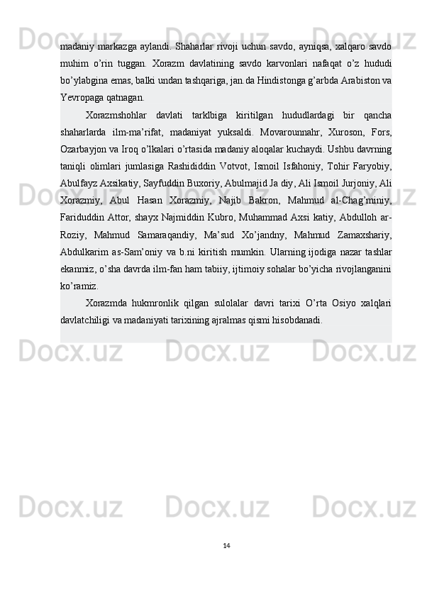 madaniy  markazga  aylandi.  Shaharlar   rivoji  uchun  savdo,   ayniqsa,   xalqaro  savdo
muhim   o’rin   tuggan.   Xorazm   davlatining   savdo   karvonlari   nafaqat   o’z   hududi
bo’ylabgina emas, balki undan tashqariga, jan.da Hindistonga g’arbda Arabiston va
Yevropaga qatnagan.
Xorazmshohlar   davlati   tarklbiga   kiritilgan   hududlardagi   bir   qancha
shaharlarda   ilm-ma’rifat,   madaniyat   yuksaldi.   Movarounnahr,   Xuroson,   Fors,
Ozarbayjon va Iroq o’lkalari o’rtasida madaniy aloqalar kuchaydi. Ushbu davrning
taniqli   olimlari   jumlasiga   Rashididdin   Votvot,   Ismoil   Isfahoniy,   Tohir   Faryobiy,
Abulfayz Axsikatiy, Sayfuddin Buxoriy,   Abulmajid Ja diy , Ali Ismoil Jurjoniy, Ali
Xorazmiy,   Abul   Hasan   Xorazmiy,   Najib   Bakron,   Mahmud   al-Chag’miniy,
Fariduddin   Attor,   shayx   Najmiddin   Kubro,   Muhammad   Axsi   katiy,   Abdulloh   ar-
Roziy,   Mahmud   Samaraqandiy,   Ma’sud   Xo’jandny,   Mahmud   Zamaxshariy,
Abdulkarim   as-Sam’oniy   va   b.ni   kiritish   mumkin.   Ularning   ijodiga   nazar   tashlar
ekanmiz , o’sha davrda ilm-fan ham tabiiy, ijtimoiy sohalar bo’yicha rivojlanganini
ko’ramiz.
Xorazmda   hukmronlik   qilgan   sulolalar   davri   tarixi   O’rta   Osiyo   xalqlari
davlatchiligi va madaniyati tarixining ajralmas qismi hisobdanadi.
14 