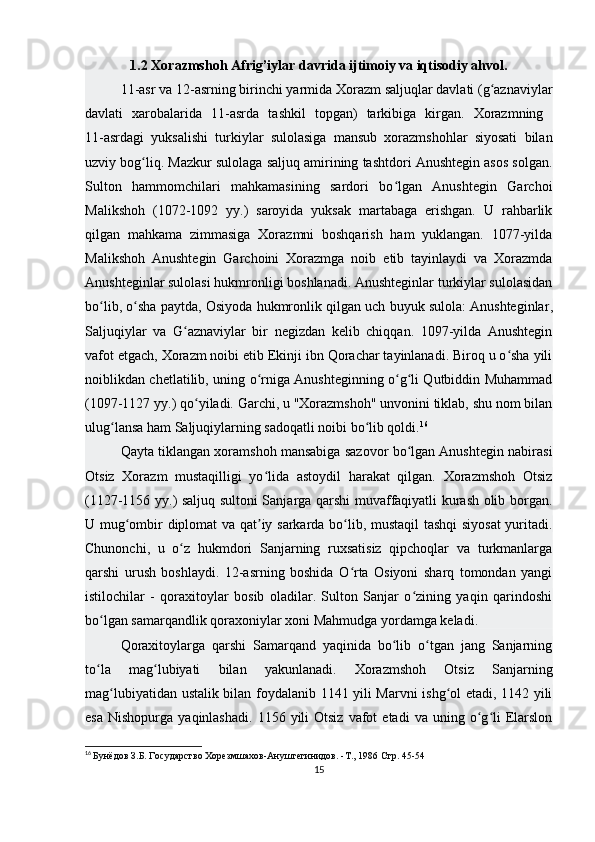 1.2  Xorazmshoh Afrig’iylar davrida ijtimoiy va iqtisodiy ahvol.
11-asr va 12-asrning birinchi yarmida Xorazm saljuqlar davlati (g aznaviylarʻ
davlati   xarobalarida   11-asrda   tashkil   topgan)   tarkibiga   kirgan.   Xorazmning  
11-asrdagi   yuksalishi   turkiylar   sulolasiga   mansub   xorazmshohlar   siyosati   bilan
uzviy bog liq. Mazkur sulolaga saljuq amirining tashtdori Anushtegin asos solgan.	
ʻ
Sulton   hammomchilari   mahkamasining   sardori   bo lgan   Anushtegin   Garchoi	
ʻ
Malikshoh   (1072-1092   yy.)   saroyida   yuksak   martabaga   erishgan.   U   rahbarlik
qilgan   mahkama   zimmasiga   Xorazmni   boshqarish   ham   yuklangan.   1077-yilda
Malikshoh   Anushtegin   Garchoini   Xorazmga   noib   etib   tayinlaydi   va   Xorazmda
Anushteginlar sulolasi hukmronligi boshlanadi. Anushteginlar turkiylar sulolasidan
bo lib, o sha paytda, Osiyoda hukmronlik qilgan uch buyuk sulola:	
ʻ ʻ   Anushteginlar ,
Saljuqiylar   va   G aznaviylar   bir   negizdan   kelib   chiqqan.   1097-yilda   Anushtegin	
ʻ
vafot etgach, Xorazm noibi etib Ekinji ibn Qorachar tayinlanadi. Biroq u o sha yili	
ʻ
noiblikdan chetlatilib, uning o rniga Anushteginning o g li Qutbiddin Muhammad	
ʻ ʻ ʻ
(1097-1127 yy.) qo yiladi. Garchi, u "Xorazmshoh" unvonini tiklab, shu nom bilan	
ʻ
ulug lansa ham Saljuqiylarning sadoqatli noibi bo lib qoldi.	
ʻ ʻ 16
Qayta tiklangan xoramshoh mansabiga sazovor bo lgan Anushtegin nabirasi	
ʻ
Otsiz   Xorazm   mustaqilligi   yo lida   astoydil   harakat   qilgan.   Xorazmshoh   Otsiz	
ʻ
(1127-1156 yy.) saljuq sultoni Sanjarga qarshi muvaffaqiyatli kurash olib borgan.
U mug ombir diplomat va qat iy sarkarda bo lib, mustaqil tashqi  siyosat  yuritadi.	
ʻ ʼ ʻ
Chunonchi,   u   o z   hukmdori   Sanjarning   ruxsatisiz   qipchoqlar   va   turkmanlarga	
ʻ
qarshi   urush   boshlaydi.   12-asrning   boshida   O rta   Osiyoni   sharq   tomondan   yangi	
ʻ
istilochilar   -   qoraxitoylar   bosib   oladilar.   Sulton   Sanjar   o zining   yaqin   qarindoshi	
ʻ
bo lgan samarqandlik qoraxoniylar xoni Mahmudga yordamga keladi. 	
ʻ
Qoraxitoylarga   qarshi   Samarqand   yaqinida   bo lib   o tgan   jang   Sanjarning	
ʻ ʻ
to la   mag lubiyati   bilan   yakunlanadi.   Xorazmshoh   Otsiz   Sanjarning	
ʻ ʻ
mag lubiyatidan ustalik bilan foydalanib 1141 yili Marvni ishg ol etadi, 1142 yili	
ʻ ʻ
esa   Nishopurga  yaqinlashadi.   1156  yili  Otsiz   vafot   etadi   va  uning  o g li   Elarslon	
ʻ ʻ
16
  Бунёдов З.Б. Государство Хорезмшахов-Ануштегинидов. -Т., 1986  Стр. 45-54
15 