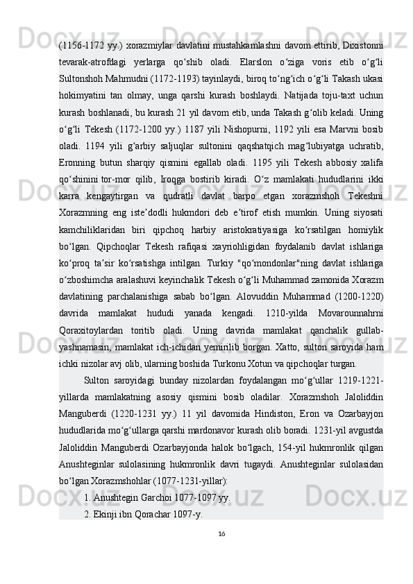 (1156-1172 yy.) xorazmiylar davlatini mustahkamlashni davom ettirib, Dixistonni
tevarak-atrofdagi   yerlarga   qo shib   oladi.   Elarslon   o ziga   voris   etib   o g liʻ ʻ ʻ ʻ
Sultonshoh Mahmudni (1172-1193) tayinlaydi, biroq to ng ich o g li Takash ukasi	
ʻ ʻ ʻ ʻ
hokimyatini   tan   olmay,   unga   qarshi   kurash   boshlaydi.   Natijada   toju-taxt   uchun
kurash boshlanadi, bu kurash 21 yil davom etib, unda Takash g olib keladi. Uning	
ʻ
o g li   Tekesh   (1172-1200   yy.)   1187   yili   Nishopurni,   1192   yili   esa   Marvni   bosib	
ʻ ʻ
oladi.   1194   yili   g arbiy   saljuqlar   sultonini   qaqshatqich   mag lubiyatga   uchratib,	
ʻ ʻ
Eronning   butun   sharqiy   qismini   egallab   oladi.   1195   yili   Tekesh   abbosiy   xalifa
qo shinini	
ʻ   tor-mor   qilib ,   Iroqga   bostirib   kiradi.   O z   mamlakati   hududlarini   ikki	ʻ
karra   kengaytirgan   va   qudratli   davlat   barpo   etgan   xorazmshoh   Tekeshni
Xorazmning   eng   iste dodli   hukmdori   deb   e tirof   etish   mumkin.   Uning   siyosati	
ʼ ʼ
kamchiliklaridan   biri   qipchoq   harbiy   aristokratiyasiga   ko rsatilgan   homiylik	
ʻ
bo lgan.   Qipchoqlar   Tekesh   rafiqasi   xayriohligidan   foydalanib   davlat   ishlariga	
ʻ
ko proq   ta sir   ko rsatishga   intilgan.   Turkiy   "qo mondonlar"ning   davlat   ishlariga
ʻ ʼ ʻ ʻ
o zboshimcha aralashuvi keyinchalik Tekesh o g li Muhammad zamonida Xorazm
ʻ ʻ ʻ
davlatining   parchalanishiga   sabab   bo lgan.   Alovuddin   Muhammad   (1200-1220)	
ʻ
davrida   mamlakat   hududi   yanada   kengadi.   1210-yilda   Movarounnahrni
Qoraxitoylardan   toritib   oladi.   Uning   davrida   mamlakat   qanchalik   gullab-
yashnamasin,   mamlakat  ich-ichidan  yemirilib borgan.  Xatto, sulton  saroyida  ham
ichki nizolar avj olib, ularning boshida Turkonu Xotun va qipchoqlar turgan. 
Sulton   saroyidagi   bunday   nizolardan   foydalangan   mo g ullar   1219-1221-	
ʻ ʻ
yillarda   mamlakatning   asosiy   qismini   bosib   oladilar.   Xorazmshoh   Jaloliddin
Manguberdi   (1220-1231   yy.)   11   yil   davomida   Hindiston,   Eron   va   Ozarbayjon
hududlarida mo g ullarga qarshi mardonavor kurash olib boradi. 1231-yil avgustda	
ʻ ʻ
Jaloliddin   Manguberdi   Ozarbayjonda   halok   bo lgach,   154-yil   hukmronlik   qilgan	
ʻ
Anushteginlar   sulolasining   hukmronlik   davri   tugaydi.   Anushteginlar   sulolasidan
bo lgan Xorazmshohlar (1077-1231-yillar):	
ʻ
1. Anushtegin Garchoi 1077-1097 yy.
2. Ekinji ibn Qorachar 1097-y.
16 