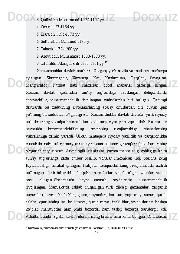 3. Qutbiddin Muhammad 1097-1127 yy.
4. Otsiz 1127-1156 yy.
5. Elarslon 1156-1172 yy.
6. Sultonshoh Mahmud 1172-y.
7. Takash 1172-1200 yy.
8. Alovuddin Muhammad 1200-1220 yy.
9. Jaloliddin Manguberdi 1220-1231 yy. 17
Xorazmshohlar davlati markazi -Gurganj yirik savdo va madaniy markazga
aylangan.   Shuningdek,   Xazarasp,   Kat,   Xushmusan,   Darg‘on,   Savag‘on,
Mang‘ishloq,   Nuzkat   kabi   shaxarlari   obod   shaharlar   qatoriga   kirgan.
Xorazm   davlati   qadimdan   sun‘iy   sug‘orishga   asoslangan   dehqonchilik,
chorvachilik,   xunarmandchilik   rivojlangan   xududlardan   biri   bo‘lgan.   Qadimgi
davrlarda   bu   xududning   rivojlanishining   aosisy   omillardan   biri   buyuk   ipak
yo‘lining bu xududdan o‘tganligi edi. Xorazmshohlar davlati davrida -yirik siyosiy
birlashmaning   vujudga   kelishi   bilan   davlatning   siyosiy   mavqei   oshdi.   Bu   esa   o‘z
navbatida   hunarmandchilikning,   savdoning   rivojlanishiga,   shaharlarning
yuksalishiga   zamin   yaratdi.   Ulkan   mintaqada   siyosiy   yaxlitlik   va   barqarorlikka
erishilishi   natijasid   ijtimoiy-iqtisodiy   munosabatlarning   rivojlanishida   ham   ijobiy
o‘zgarishlar yuz berdi. Arxeologik izlanishlar, yozma manbalar guvohligiga ko‘ra
sun‘iy   sug‘orishga   katta   e‘tibor   berilib,   vohalar   imkonidan   iloji   boricha   keng
foydalanishga   harakat   qilingan.   Natijada   dehqonchilikniig   rivojlanishida   uzilish
bo‘lmagan.   Turli   hil   qishloq   ho‘jalik   mahsulotlari   yetishtirilgan.   Ulardan   yuqori
hosil   olingan.   Shaharlarda   hayot   qaynab ,   savdo-sotiq,   hunarmandchilik
rivojlangan.   Mamlakatda   ishlab   chiqarilgan   turli   xildagi   gazlamalar,   zargarlik
buyumlari, kiyim-  kechaklar, gilam, poyondoz, teri, jun, yog‘-moy, sovun, qurol-
aslaha,   egar-jabdug‘lar,   ho‘l   meva,   quruq   meva,   ipakliklar,   javohirlar   va   boshqa
ko‘plab   mahsulotlar   ham   ichki   bozorda,   ham   tashqi   bozorda   xaridorgir   edi.
Albatta, bunda tegishli davlat idoralarining hissasi  ham katta bo‘lgan. Chunonchi,
17
  Saburova.S, “Xorazmshohlar-Anushteginlar davrida Xorazm”. - T., 2008. 82-91 betlar
17 