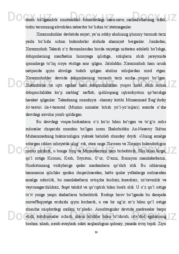 doim   bo‘lganidek   muxtasiblar   bozorlardagi   narx-navo,   mahsulotlarning   sifati ,
toshu tarozuning ahvolidan xabardor bo‘lishni to‘xtatmaganlar.
Xorazmshohlar davlatida raiyat, ya‘ni oddiy aholining ijtimoiy turmush tarzi
yashi   bo‘lishi   uchun   hukmdorlar   alohida   ahamiyat   berganlar.   Jumladan,
Xorazmshoh   Takash   o‘z   farmonlaridan  birida  raiyatga   nisbatan   adolatli   bo‘lshga,
dehqonlarning   manfaatini   himoyaga   qilishga,   soliqlarni   olish   jarayonida
qonunlarga   to‘liq   rioya   etishga   amr   qilgan.   Jaloliddin   Xorazmshoh   ham   urush
natijasida   qiyin   ahvolga   tushib   qolgan   aholini   soliqlardan   ozod   etgan.
Xorazmshohlar   davrida   dehqonlarning   turmush   tarzi   ancha   yuqori   bo‘lgan.
Xukmdorlar   va   iqto   egalari   ham   dehqonchilikdan   yuqori   hosil   olish   uchun
dehqonchilikka   ko‘p   mablag‘   sarflab,   qishloqning   iqtisodiyotiin   qo‘tarishga
harakat   qilganlar.   Takashning   munshiysi   -shaxsiy   kotibi   Muxammad   Bag‘dodiy
At-tasviri   ila-t-tarassul   (Muxim   nomalar   bitish   yo‘l-yo‘riqlari)   asarida   o‘sha
davrdagi axvolni yozib qoldirgan.
Bu   davrdagi   voqea-hodisalarni   o‘z   ko‘zi   bilan   ko‘rgan   va   to‘g‘ri   xolis
xulosalar   chiqarishi   mumkin   bo‘lgan   inson   Shahobiddin   An-Nasaviy   Sulton
Muhammadning   hukmronligini   yuksak   baholab   shunday   deydi:   «Uning   amalga
oshirgan ishlari nihoyatda ulug‘ edi, otasi unga Xuroson va Xorazm hukmdorligini
meros   qoldirdi,  u  bunga  Iroq  va  Mozandaronni  ham  birlashtirdi.  Shu  bilan   birga,
qo‘l   ostiga   Kirmon,   Kesh,   Seyiston,   G‘ur,   O‘azni,   Bomiyon   mamlakatlarini,
Hindistonning   vodiylariga   qadar   maskanlarni   qo‘shib   oldi.   Bu   ishlarning
hammasini   qilichlar   qindan   chiqarilmasdan,   hatto   qinlar   yelkalarga   osilmasdan
amalga   oshirildi,   bu   mamlakatlarni   ortiqcha   kuchsiz,   kurashsiz ,   zo‘ravonlik   va
vayronagarchiliksiz,   faqat   tahdid  va   qo‘rqitish   bilan  bosib   oldi.   U  o‘z  qo‘l   ostiga
to‘rt   yuzga   yaqin   shaharlarni   birlashtirdi.   Boshqa   birov   bo‘lganda   bu   darajada
muvaffaqiyatga   erishishi   qiyin   kechardi,   u   esa   bir   og‘iz   so‘z   bilan   qo‘l   ostiga
shuncha   miqdordagi   mulkni   to‘pladi».   Anushteginlar   davrida   madrasalar   barpo
etish,   kutubxonalar   ochish,   ularni   kitoblar   bilan   to‘ldirish,   iste‘dod   egalarining
boshini silash, asrab-avaylash odati saqlanibgina qolmay, yanada rivoj topdi. Ziyo
18