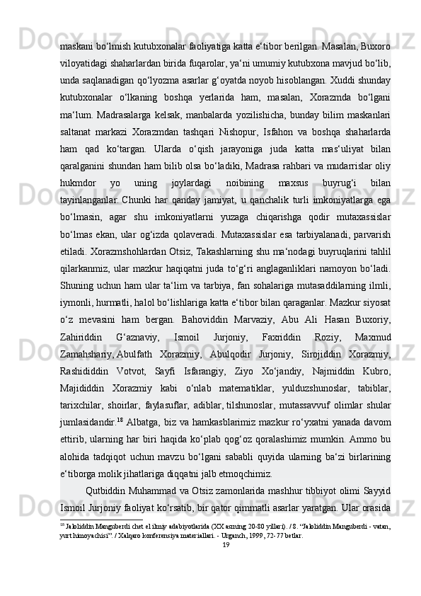 maskani bo‘lmish kutubxonalar faoliyatiga katta e‘tibor berilgan. Masalan, Buxoro
viloyatidagi shaharlardan birida fuqarolar, ya‘ni umumiy kutubxona mavjud bo‘lib,
unda saqlanadigan qo‘lyozma asarlar g‘oyatda noyob hisoblangan. Xuddi shunday
kutubxonalar   o‘lkaning   boshqa   yerlarida   ham,   masalan,   Xorazmda   bo‘lgani
ma‘lum.   Madrasalarga   kelsak,   manbalarda   yozilishicha,   bunday   bilim   maskanlari
saltanat   markazi   Xorazmdan   tashqari   Nishopur,   Isfahon   va   boshqa   shaharlarda
ham   qad   ko‘targan.   Ularda   o‘qish   jarayoniga   juda   katta   mas‘uliyat   bilan
qaralganini shundan ham bilib olsa bo‘ladiki, Madrasa rahbari va mudarrislar oliy
hukmdor   yo   uning   joylardagi   noibining   maxsus   buyrug‘i   bilan
tayinlanganlar.   Chunki   har   qanday   jamiyat ,   u   qanchalik   turli   imkoniyatlarga   ega
bo‘lmasin,   agar   shu   imkoniyatlarni   yuzaga   chiqarishga   qodir   mutaxassislar
bo‘lmas   ekan,   ular   og‘izda   qolaveradi.   Mutaxassislar   esa   tarbiyalanadi,   parvarish
etiladi. Xorazmshohlardan Otsiz, Takashlarning shu ma‘nodagi buyruqlarini tahlil
qilarkanmiz,   ular   mazkur   haqiqatni   juda   to‘g‘ri   anglaganliklari   namoyon   bo‘ladi.
Shuning uchun ham  ular  ta‘lim  va tarbiya, fan sohalariga mutasaddilarning ilmli,
iymonli, hurmatli, halol bo‘lishlariga katta e‘tibor bilan qaraganlar. Mazkur siyosat
o‘z   mevasini   ham   bergan.   Bahoviddin   Marvaziy,   Abu   Ali   Hasan   Buxoriy,
Zahiriddin   G‘aznaviy,   Ismoil   Jurjoniy,   Faxriddin   Roziy,   Maxmud
Zamahshariy,   Abulfath   Xorazmiy ,   Abulqodir   Jurjoniy,   Sirojiddin   Xorazmiy,
Rashididdin   Votvot,   Sayfi   Isfarangiy,   Ziyo   Xo‘jandiy,   Najmiddin   Kubro,
Majididdin   Xorazmiy   kabi   o‘nlab   matematiklar,   yulduzshunoslar,   tabiblar,
tarixchilar,   shoirlar,   faylasuflar,   adiblar,   tilshunoslar ,   mutassavvuf   olimlar   shular
jumlasidandir. 18
  Albatga,   biz   va  hamkasblarimiz   mazkur   ro‘yxatni   yanada   davom
ettirib,   ularning   har   biri   haqida   ko‘plab   qog‘oz   qoralashimiz   mumkin.   Ammo   bu
alohida   tadqiqot   uchun   mavzu   bo‘lgani   sababli   quyida   ularning   ba‘zi   birlarining
e‘tiborga molik jihatlariga diqqatni jalb etmoqchimiz. 
Qutbiddin Muhammad va Otsiz zamonlarida mashhur tibbiyot olimi Sayyid
Ismoil Jurjoniy faoliyat ko‘rsatib, bir qator qimmatli asarlar yaratgan. Ular orasida
18
  Jaloliddin Manguberdi chet el ilmiy adabiyotlarida (XX asrning 20-80 yillari). / 8. “Jaloliddin Manguberdi - vatan,
yurt himoyachisi”. / Xalqaro konferensiya materiallari. - Urganch, 1999, 72-77 betlar.
19 